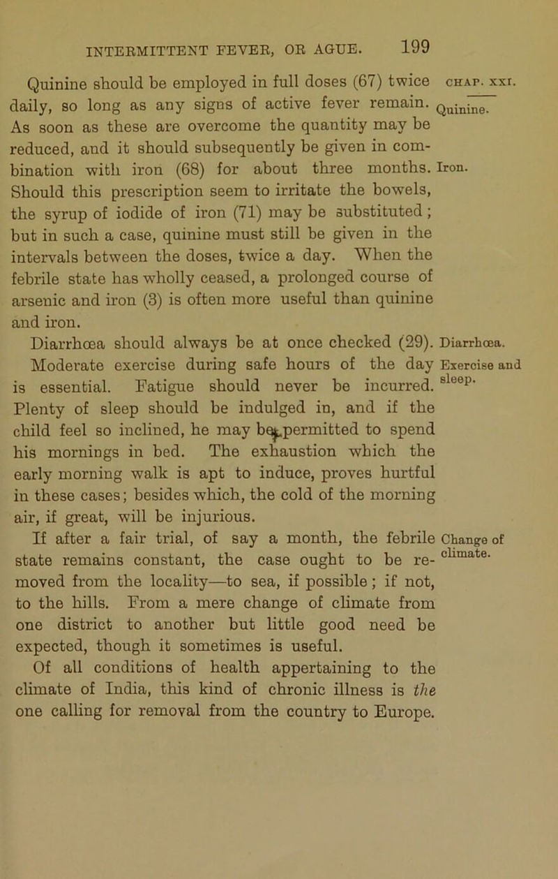 Quinine should be employed in full doses (67) twice chap. xxr. daily, so long as any signs of active fever remain. As soon as these are overcome the quantity may be reduced, and it should subsequently be given in com- bination with iron (68) for about three months. Iron. Should this prescription seem to irritate the bowels, the syrup of iodide of iron (71) may be substituted; but in such a case, quinine must still be given in the intervals between the doses, twice a day. When the febrile state has wholly ceased, a prolonged course of arsenic and iron (3) is often more useful than quinine and iron. Diarrhoea should always be at once checked (29). Diarrhoea. Moderate exercise during safe hours of the day Exercise and is essential. Fatigue should never be incurred. Plenty of sleep should be indulged in, and if the child feel so inclined, he may b^permitted to spend his mornings in bed. The exhaustion which the early morning walk is apt to induce, proves hurtful in these cases; besides which, the cold of the morning air, if great, will be injurious. If after a fair trial, of say a month, the febrile Change of state remains constant, the case ought to be re- moved from the locality—to sea, if possible; if not, to the hills. Prom a mere change of climate from one district to another but little good need be expected, though it sometimes is useful. Of all conditions of health appertaining to the climate of India, this kind of chronic illness is the one calling for removal from the country to Europe.