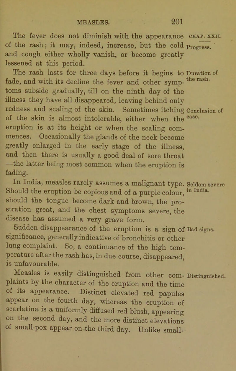 The fever does not diminish with the appearance chap. xxn. of the rash; it may, indeed, increase, but the cold progress, and cough either wholly vanish, or become greatly lessened at this period. The rash lasts for three days before it begins to Duration of fade, and with its decline the fever and other symp- toms subside gradually, till on the ninth day of the illness they have all disappeared, leaving behind only redness and scaling of the skin. Sometimes itching Conclusion of of the skin is almost intolerable, either when the eruption is at its height or when the scaling com- mences. Occasionally the glands of the neck become greatly enlarged in the early stage of the illness, and then there is usually a good deal of sore throat —the latter being most common when the eruption is fading. Iridia, measles rarely assumes a malignant type. Seldom severe Should the eruption be copious and of a purple colour, ^ should the tongue become dark and brown, the pro- stration great, and the chest symptoms severe, the disease has assumed a very grave form. Sudden disappearance of the eruption is a sign of Bad signs, significance, generally indicative of bronchitis or other lung complaint. So, a continuance of the high tem- perature after the rash has, in due course, disappeared, is unfavourable. Measles is easily distinguished from other com- Distinguished, plaints by the character of the eruption and the time of its appearance. Distinct elevated red papules appear on the fourth day, whereas the eruption of scarlatina is a uniformly diffused red blush, appearing on the second day, and the more distinct elevations of small-pox appear on .the third day. Unhke small-