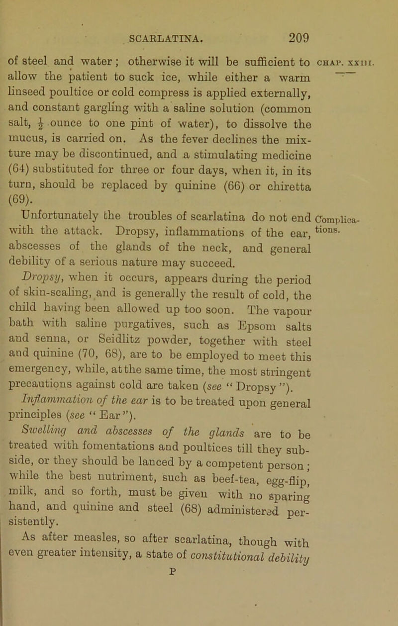 of steel and water; otherwise it will be sufiBcient to chap, xx in. allow the patient to suck ice, while either a warm ^ linseed poultice or cold compress is applied externally, and constant gargling with a saline solution (common salt, | .ounce to one pint of water), to dissolve the mucus, is carried on. As the fever declines the mix- ture may be discontinued, and a stimulating medicine (64) substituted for three or four days, when it, in its turn, should be replaced by quinine (66) or chiretta (69). Unfortunately the troubles of scarlatina do not end Complica- with the attack. Dropsy, inflammations of the ear, abscesses of the glands of the neck, and general debility of a serious nature may succeed. Dropsy, when it occurs, appears during the period of skin-scaling, and is generally the result of cold, the child having been allowed up too soon. The vapour bath with saline purgatives, such as Epsom salts and senna, or Seidlitz powder, together with steel and quinine (70, 68), are to be employed to meet this emergency, while, at the same time, the most stringent precautions against cold are taken (see “ Dropsy ”). Inflammation of the ear is to be treated upon general principles (see “ Ear”). SweUing and abscesses of the glands are to be treated with fomentations and poultices till they sub- side, or they should be lanced by a competent person; while the best nutriment, such as beef-tea, egg-flip^ milk, and so forth, must be given with no sparing hand, and qmuine and steel (68) administered per- sistently. As after measles, so after scarlatina, though with even greater intensity, a state of constitutional debility P