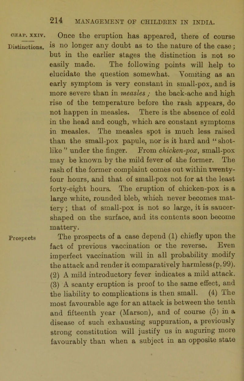 CHAP. XXIV. Distiuutioiia. Prospects Once the eruption has appeared, there of course is no longer any doubt as to the nature of the case; but in the earlier stages the distinction is not so easily made. The following points wdll help to elucidate the question somewhat. Vomiting as an early symptom is very constant in small-pox, and is more severe than in measles ; the back-ache and high rise of the temperature before the rash appears, do not happen in measles. There is the absence of cold in the head and cough, which are constant symptoms in measles. The measles spot is much less raised than the small-pox papule, nor is it hard and “ shot- like ” under the finger. From chicken-pox, small-pox may be known by the mild fever of the former. The rash of the former complaint comes out within twenty- four hours, and that of small-pox not for at the least forty-eight hours. The eruption of chicken-pox is a large white, rounded bleb, which never becomes mat- tery ; that of small-pox is not so large, it is saucer- shaped on the surface, and its contents soon become mattery. The prospects of a case depend (1) chiefly upon the fact of previous vaccination or the reverse. Even imperfect vaccination will in all probability modify the attack and render it comparatively harmless (p. 99). (2) A mild introductory fever indicates a mild attack. (3) A scanty eruption is proof to the same effect, and the liability to complications is then small. (4) The most favourable age for an attack is between the tenth and fifteenth year (Marson), and of course (5) in a disease of such exhausting suppuration, a previously strong constitution will justify us in auguring more favourably than when a subject in an opposite state