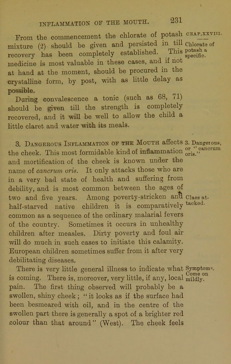 From the commencement the chlorate of potash cha^^viti. mixture (2) should he given and persisted in till chlorate of recovery has been completely established. medicine is most valuable in these cases, and if not at hand at the moment, should be procured in the crystalline form, by post, with as little delay as possible. During convalescence a tonic (such as 68, /I) should be given till the strength is completely recovered, and it will be well to allow the child a little claret and water with its meals. 3. Dangerous Inflammation of the Mouth affects 3. Dangetons, the cheek. This most formidable kind of inflammation oJig ” and mortification of the cheek is known under the name of cancrum oris. It only attacks those who are in a very bad state of health and suffering from debility, and is most common between the ages of two and five years. Among poverty-stricken an^ Class at- half-starved native children it is comparatively common as a sequence of the ordinary malarial fevers of the country. Sometimes it occurs in unhealthy children after measles. Dirty poverty and foul air will do much in such cases to initiate this calamity. European children sometimes suffer from it after very debilitating diseases. There is very little general illness to indicate what Symptom's, is coming. There is, moreover, very little, if any, local mildly, pain. The first thing observed will probably be a swollen, shiny cheek; “it looks as if the surface had been besmeared with oil, and in the centre of the swollen part there is generally a spot of a brighter red colour than that around” (West). The cheek feels
