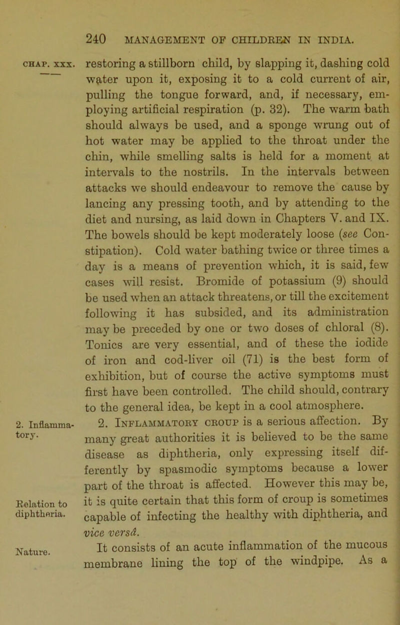 CHAP. XXX. 2. Inflamma- tory. Relation to diphtheria. Nature. restoring a stillborn child, by slapping it, dashing cold ■wp^ter upon it, exposing it to a cold current of air, pulling the tongue forward, and, if necessary, em- ploying artificial respiration (p. 32). The warm bath should always be used, and a sponge wrung out of hot water may be applied to the throat under the chin, while smelling salts is held for a moment at intervals to the nostrils. In the intervals between attacks we should endeavour to remove the cause by lancing any pressing tooth, and by attending to the diet and nursing, as laid down in Chapters V. and IX. The bow'els should be kept moderately loose (see Con- stipation). Cold water batliing twice or three times a day is a means of prevention which, it is said, few cases will resist. Bromide of potassium (9) should be used when an attack threatens, or till the excitement following it has subsided, and its administration maybe preceded by one or two doses of chloral (8). Tonics are very essential, and of these the iodide of iron and cod-liver oil (71) is the best form of exhibition, but of course the active symptoms must first have been controlled. The child should, contrary to the general idea, be kept in a cool atmosphere. 2. Inflammatory croup is a serious affection. By many great authorities it is believed to be the same disease as diphtheria, only expressing itself dif- ferently by spasmodic symptoms because a lower part of the throat is affected. However this may be, it is quite certain that this form of croup is sometimes capable of infecting the healthy with diphtheria, and vice versd. It consists of an acute inflammation of the mucous membrane lining the top of the windpipe. As a