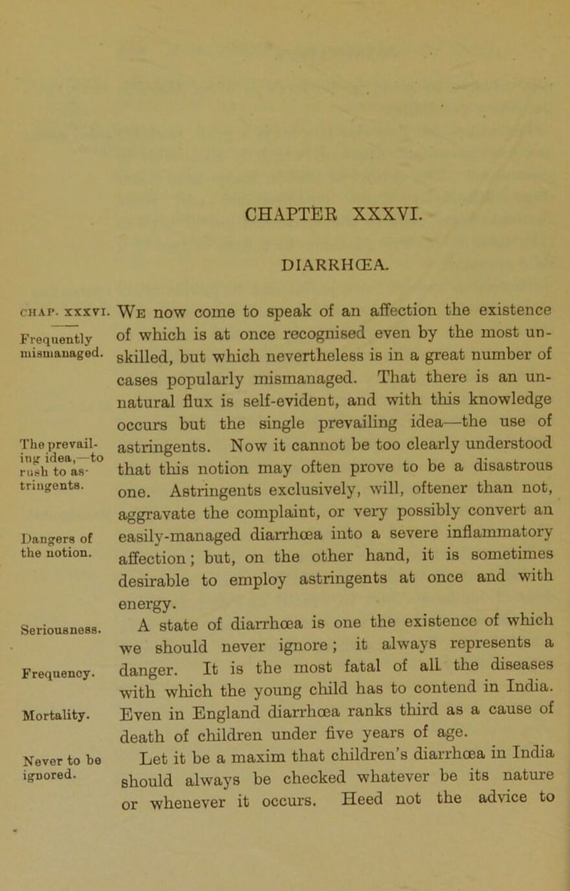 CHAPTER XXXVI. CHAP. XXXVI. Frequently mismanaged. The prevail- ing idea,—to rush to as- tringents. Dangers of the notion. Seriousness. Frequency. Mortality. Never to bo ignored. DIARRHCEA. We now come to speak of an affection the existence of which is at once recognised even by the most un- skilled, but which nevertheless is in a great number of cases popularly mismanaged. That there is an un- natural flux is self-evident, and with this knowledge occurs but the single prevailing idea—the use of astringents. Now it cannot be too clearly understood that this notion may often prove to be a disastrous one. Astringents exclusively, will, oftener than not, aggravate the complaint, or very possibly convert an easily-managed diarrhcea into a severe inflammatory affection; but, on the other hand, it is sometimes desirable to employ astringents at once and with energy. A state of diarrhcea is one the existence of which we should never ignore; it always represents a danger. It is the most fatal of all the diseases with which the young cliild has to contend in India. Even in England diarrhoea ranks third as a cause of death of children under five years of age. Let it be a maxim that children’s diarrhcea in India should always be checked whatever be its nature or whenever it ocem's. Heed not the advice to