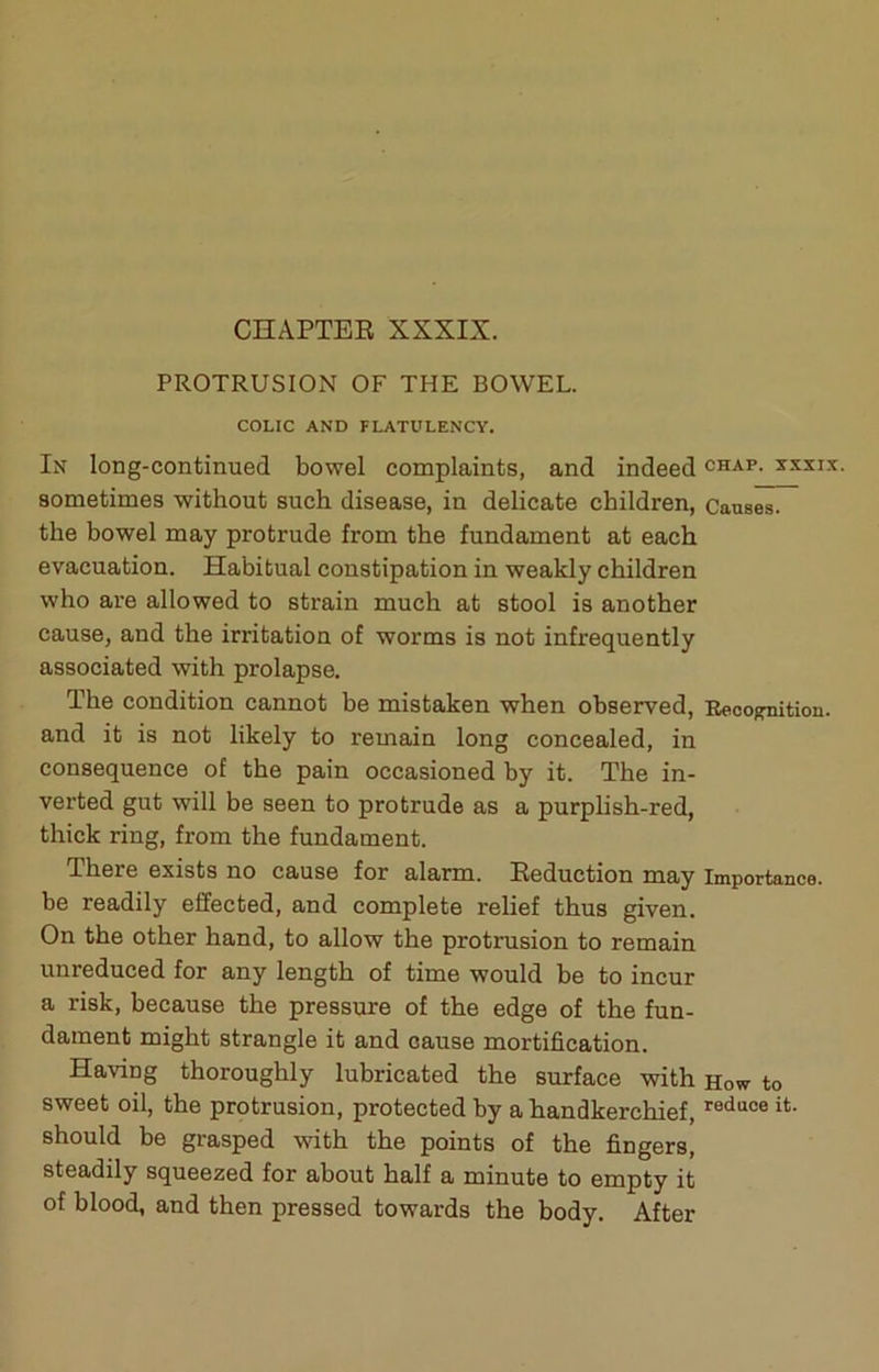 PROTRUSION OF THE BOWEL. COLIC AND FLATULENCY. In long-continued bowel complaints, and indeed chap, xxxix. sometimes without such disease, in delicate children, Causes, the bowel may protrude from the fundament at each evacuation. Habitual constipation in weakly children who are allowed to strain much at stool is another cause, and the irritation of worms is not infrequently associated with prolapse. The condition cannot be mistaken when observed, Eeoo^ition. and it is not likely to remain long concealed, in consequence of the pain occasioned by it. The in- verted gut will be seen to protrude as a purplish-red, thick ring, from the fundament. There exists no cause for alarm. Eeduction may importance, be readily effected, and complete relief thus given. On the other hand, to allow the protrusion to remain unreduced for any length of time would be to incur a risk, because the pressure of the edge of the fun- dament might strangle it and cause mortification. Having thoroughly lubricated the surface with how to sweet oil, the protrusion, protected by a handkerchief, reduce it. should be grasped with the points of the fingers, steadily squeezed for about half a minute to empty it of blood, and then pressed towards the body. After