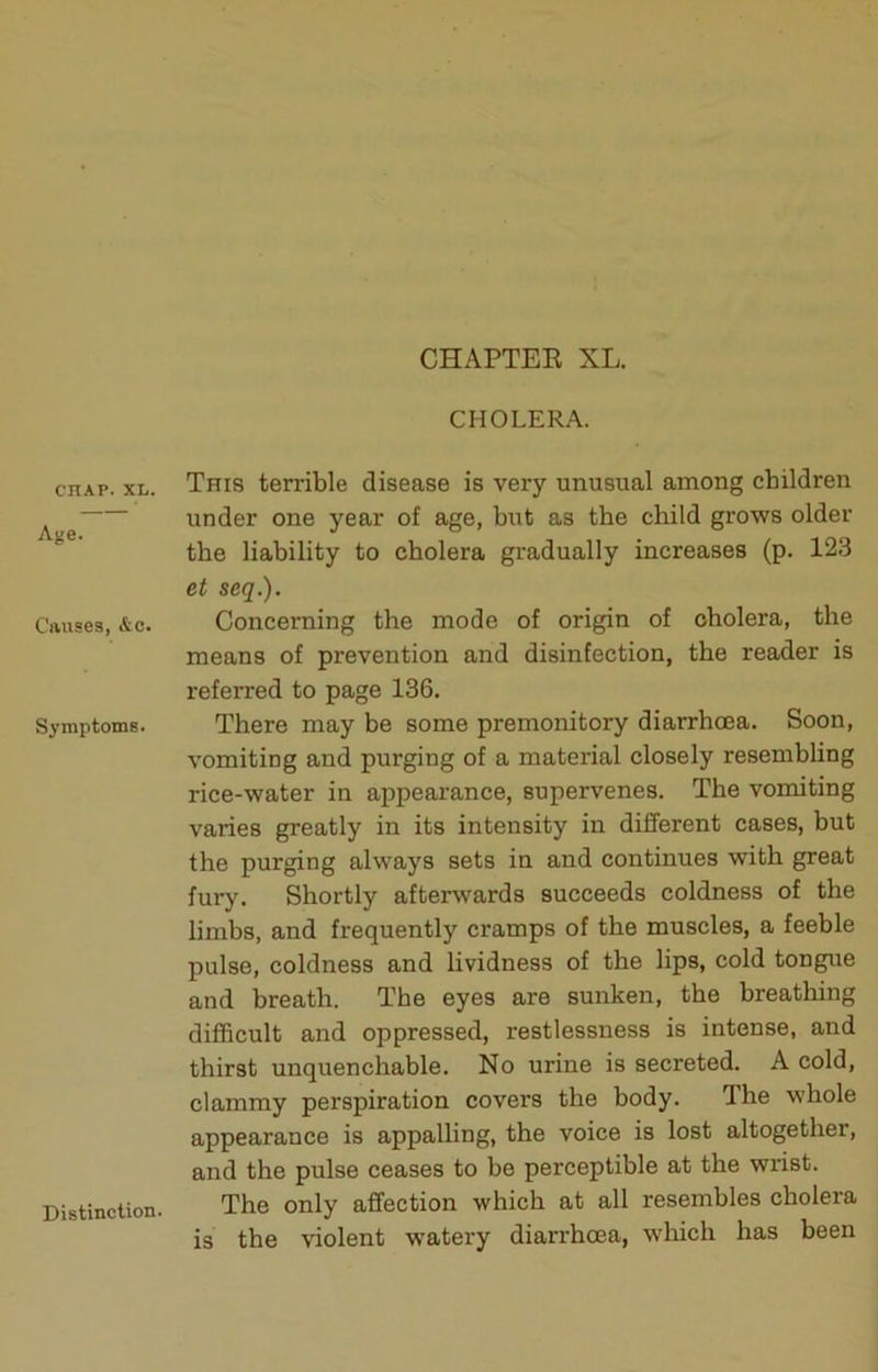 CHOLERA. CHAP. XL. Age. Causes, &c. Symptoms. Distinction. This terrible disease is very unusual among children under one year of age, but as the child grows older the liability to cholera gradually increases (p. 123 et seq.). Concerning the mode of origin of cholera, the means of prevention and disinfection, the reader is referred to page 136. There may be some premonitory diarrhoea. Soon, vomiting and purging of a material closely resembling rice-water in appearance, supervenes. The vomiting varies greatly in its intensity in different cases, but the purging always sets in and continues with great fury. Shortly afterwards succeeds coldness of the limbs, and frequently cramps of the muscles, a feeble pulse, coldness and lividness of the lips, cold tongue and breath. The eyes are sunken, the breathing difficult and oppressed, restlessness is intense, and thirst unquenchable. No urine is secreted. A cold, clammy perspiration covers the body. Ihe whole appearance is appalling, the voice is lost altogether, and the pulse ceases to be perceptible at the wrist. The only affection which at all resembles cholera is the violent watery diarrhoea, which has been