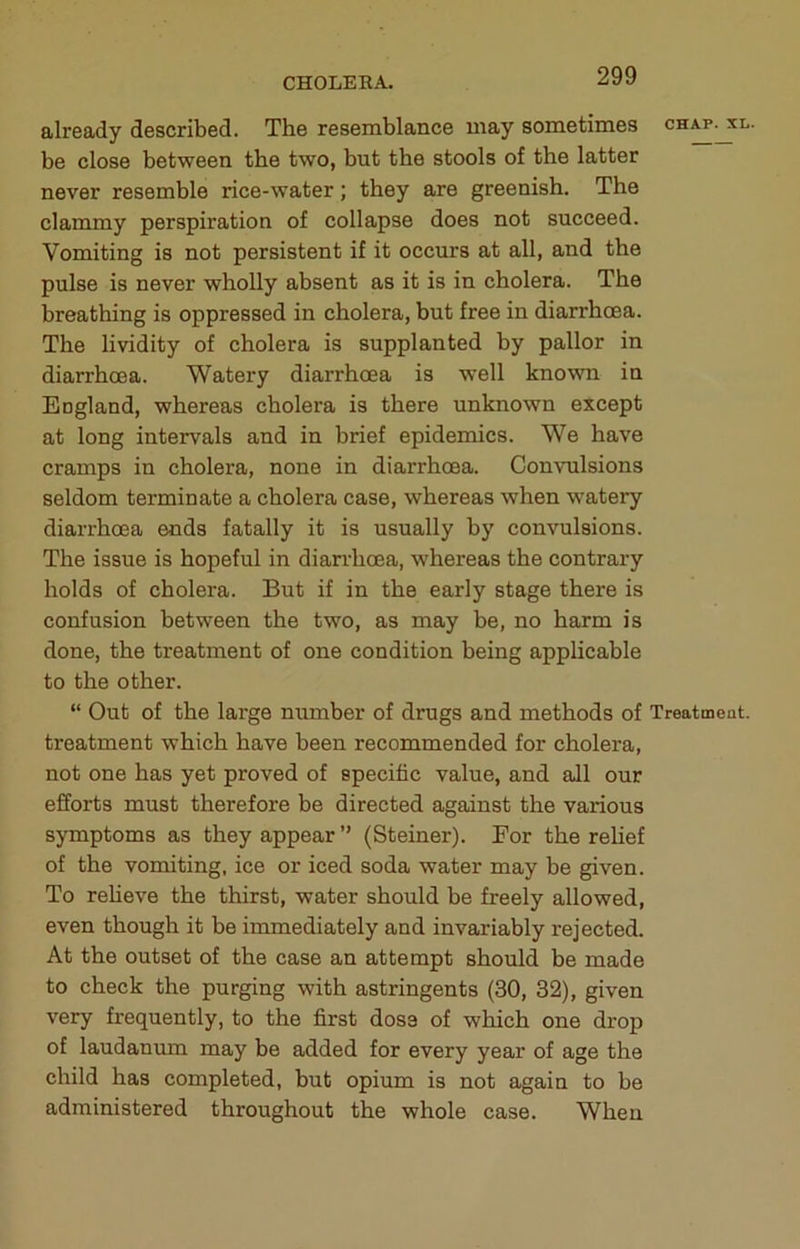 CHOLERA. already described. The resemblance may sometimes chap. xl. be close between the two, but the stools of the latter never resemble rice-water; they are greenish. The clammy perspiration of collapse does not succeed. Vomiting is not persistent if it occurs at all, and the pulse is never wholly absent as it is in cholera. The breathing is oppressed in cholera, but free in diarrhoea. The lividity of cholera is supplanted by pallor in diarrhoea. Watery diarrhoea is well known in England, whereas cholera is there unknown except at long intervals and in brief epidemics. We have cramps in cholera, none in diarrhoea. Convulsions seldom terminate a cholera case, whereas when watery diarrhoea ends fatally it is usually by convulsions. The issue is hopeful in diarrhoea, whereas the contrary holds of cholera. But if in the early stage there is confusion between the two, as may be, no harm is done, the treatment of one condition being applicable to the other. “ Out of the large munber of drugs and methods of Treatment, treatment which have been recommended for cholera, not one has yet proved of specific value, and all our efforts must therefore be directed against the various symptoms as they appear ” (Steiner). For the relief of the vomiting, ice or iced soda water may be given. To reheve the thirst, water should be freely allowed, even though it be immediately and invariably rejected. At the outset of the case an attempt should be made to check the purging with astringents (30, 32), given very frequently, to the first dose of which one drop of laudaniun may be added for every year of age the child has completed, but opium is not again to be administered throughout the whole case. When