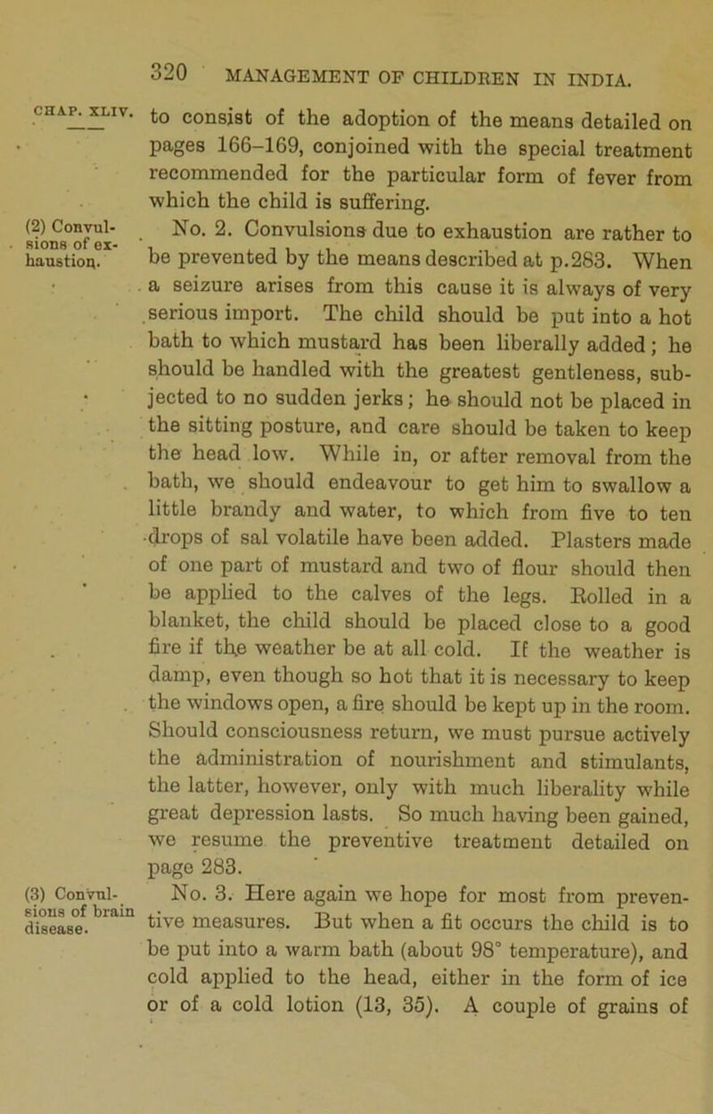 (2) Convul- sions of ex- haustion. (3) Convul- sions of brain disease. 320 MANAGEMENT OF CHILDREN IN INDIA. to consist of the adoption of the means detailed on pages 166-169, conjoined with the special treatment recommended for the particular form of fever from which the child is suffering. No. 2. Convulsions due to exhaustion are rather to be prevented by the means described at p.283. When a seizure arises from this cause it is always of very .serious import. The child should be put into a hot bath to which mustard has been liberally added ; he should be handled with the greatest gentleness, sub- jected to no sudden jerks; he should not be placed in the sitting posture, and care should be taken to keep the head low. While in, or after removal from the bath, we should endeavour to get him to swallow a little brandy and water, to which from five to ten ■drops of sal volatile have been added. Plasters made of one part of mustard and two of flour should then be apphed to the calves of the legs. Boiled in a blanket, the child should be placed close to a good fire if the weather be at all cold. If the weather is damp, even though so hot that it is necessary to keep the windows open, a fire should be kept up in the room. Should consciousness return, we must pursue actively the administration of nourishment and stimulants, the latter, however, only with much liberality while great depression lasts. So much having been gained, we resume the preventive treatment detailed on page 283. No. 3. Here again we hope for most from preven- tive measures. But when a fit occurs the child is to be put into a warm bath (about 98° temperature), and cold applied to the head, either in the form of ice