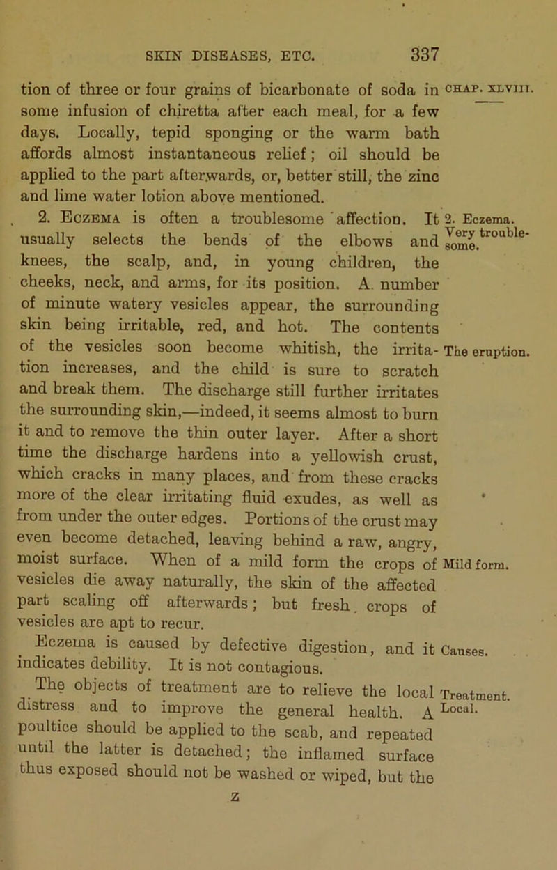tion of three or four grains of bicarbonate of soda in chap, xlviii. some infusion of chiretta after each meal, for a few days. Locally, tepid sponging or the warm bath affords almost instantaneous rehef; oil should be apphed to the part after.wards, or, better still, the zinc and lime water lotion above mentioned. , 2. Eczema is often a troublesome affection. It 2. Eczema, usually selects the bends of the elbows and knees, the scalp, and, in young children, the cheeks, neck, and arms, for its position. A. number of minute watery vesicles appear, the surrounding skin being irritable, red, and hot. The contents of the vesicles soon become whitish, the irrita- The eruption, tion increases, and the child is sure to scratch and break them. The discharge still further irritates the surrounding skin,—indeed, it seems almost to bum it and to remove the thin outer layer. After a short time the discharge hardens into a yellowish cmst, which cracks in many places, and from these cracks more of the clear irritating fluid -exudes, as well as from under the outer edges. Portions of the cmst may even become detached, leaving behind a raw, angry, moist surface. When of a mild form the crops of Mild form, vesicles die away naturally, the skin of the affected part scaling off afterwards; but fresh, crops of vesicles are apt to recur. Eczema is caused by defective digestion, and it Causes, indicates debility. It is not contagious. ^ The objects of treatment are to relieve the local Treatment, distress and to improve the general health. A poultice should be applied to the scab, and repeated until the latter is detached; the inflamed surface thus exposed should not be washed or wiped, but the z