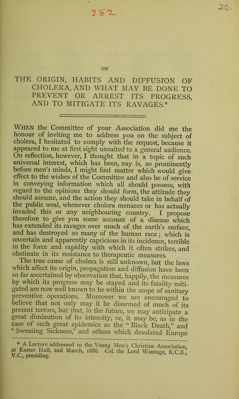 .20. ON THE ORIGIN, HABITS AND DIFFUSION OF CHOLERA, AND WHAT MAY BE DONE TO PREVENT OR ARREST ITS PROGRESS, AND TO MITIGATE ITS RAVAGES* When the Committee of your Association did me the honour of inviting me to address you on the subject of cholera, I hesitated to comply with the request, because it appeared to me at first sight unsuited to a general audience. On reflection, however, I thought that in a topic of such universal interest, which has been, nay is, so prominently before men’s minds, I might find matter which would give effect to the wishes of the Committee and also be of service in conveying information which all should possess, with regard to the opinions they should form, the attitude they should assume, and the action they should take in behalf of the public weal, whenever cholera menaces or has actually invaded this or any neighbouring country. I propose therefore to give you some account of a disease which has extended its ravages over much of the earth’s surface, and has destroyed so many of the human race; which is uncertain and apparently capricious in its incidence, terrible in the force and rapidity with which it often strikes, and obstinate in its resistance to therapeutic measures. The true cause of cholera is still unknown, but the laws which affect its origin, propagation and diffusion have been so far ascertained by observation that, happily, the measures by which its progress may be stayed and its fatality miti- gated are now well known to be within the scope of sanitary preventive operations. Moreover we are encouraged to believe that not only may it be disarmed of much of its present terrors, but that, in the future, we may anticipate a great diminution of its intensity, or, it may be, as in the case of such great epidemics as the “ Black Death,” and “ Sweating Sickness,” and others which desolated Europe * A Lecture addressed to the Young Men’s Christian Association, at Exeter Hall, 2nd March, 1886. Col. the Lord Wantage KCB V.C., presiding. ’’