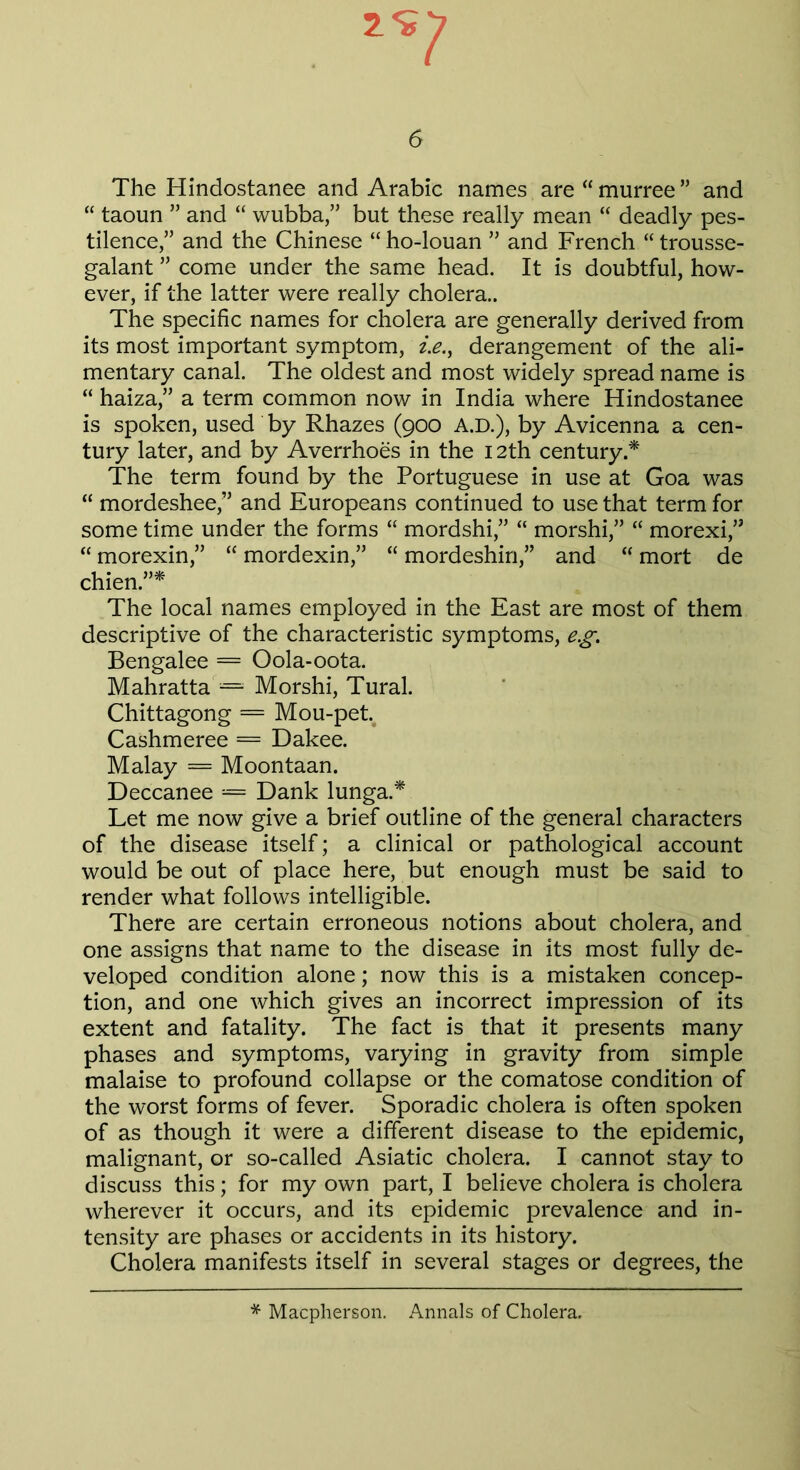 The Hindostanee and Arabic names are “ murree ” and “ taoun ” and “ wubba,” but these really mean “ deadly pes- tilence,” and the Chinese “ ho-louan ” and French “ trousse- galant ” come under the same head. It is doubtful, how- ever, if the latter were really cholera.. The specific names for cholera are generally derived from its most important symptom, z>., derangement of the ali- mentary canal. The oldest and most widely spread name is “ haiza,” a term common now in India where Hindostanee is spoken, used by Rhazes (900 A.D.), by Avicenna a cen- tury later, and by Averrhoes in the 12th century.* The term found by the Portuguese in use at Goa was “ mordeshee,” and Europeans continued to use that term for some time under the forms “ mordshi,” “ morshi,” “ morexi,” “ morexin,” “ mordexin,” “ mordeshin,” and  mort de chien.”* The local names employed in the East are most of them descriptive of the characteristic symptoms, eg. Bengalee = Oola-oota. Mahratta’= Morshi, Tural. Chittagong = Mou-pet. Cashmeree = Dakee. Malay = Moontaan. Deccanee = Dank lunga.* Let me now give a brief outline of the general characters of the disease itself; a clinical or pathological account would be out of place here, but enough must be said to render what follows intelligible. There are certain erroneous notions about cholera, and one assigns that name to the disease in its most fully de- veloped condition alone; now this is a mistaken concep- tion, and one which gives an incorrect impression of its extent and fatality. The fact is that it presents many phases and symptoms, varying in gravity from simple malaise to profound collapse or the comatose condition of the worst forms of fever. Sporadic cholera is often spoken of as though it were a different disease to the epidemic, malignant, or so-called Asiatic cholera. I cannot stay to discuss this; for my own part, I believe cholera is cholera wherever it occurs, and its epidemic prevalence and in- tensity are phases or accidents in its history. Cholera manifests itself in several stages or degrees, the