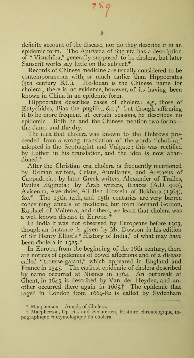 definite account of the disease, nor do they describe it in an epidemic form. The Ajurveda of Suqruta has a description of “ Visuchikagenerally supposed to be cholera, but later Sanscrit works say little on the subject.* Records of Chinese medicine are usually considered to be contemporaneous with, or much earlier than Hippocrates (5th century B.C.). Ho-louan is the Chinese name for cholera; there is no evidence, however, of its having been known in China in an epidemic form. Hippocrates describes cases of cholera: eg, those of Eutychides, Bias the pugilist, &c. ;* but though affirming it to be more frequent at certain seasons, he describes no epidemic. Both he and the Chinese mention two forms— the damp and .the dry. The idea that cholera was known to the Hebrews pro- ceeded from a wrong translation of the words “ choli-ra,” adopted in the Septuagint and Vulgate; this was rectified by Luther in his translation, and the idea is now aban- doned.* After the Christian era, cholera is frequently mentioned by Roman writers, Celsus, Aurelianus, and Aretaeus of Cappadocia; by later Greek writers, Alexander of Tralles, Paulus ALgineta; by Arab writers, Rhazes (A.D. 900), Avicenna, Averrhoes, Ali Ben Hossein of Bokhara (1364), &c.* The 13th, 14th, and 15th centuries are very barren concerning annals of medicine, but from Bernard Gordon, Raphael of Volterra, and others, we learn that cholera was a well known disease in Europe. * In India it was not observed by Europeans before 1503, though an instance is given by Mr. Dowson in his edition of Sir Henry Elliot’s “ History of India,” of what may have been cfholera in 1325.* In Europe, from the beginning of the 16th century, there are notices of epidemics of bowel affections and of a disease called “ trousse-galant,” which appeared in England and France in 1545. The earliest epidemic of cholera described by name occurred at Nismes in 1564. An outbreak at Ghent, in 1643, is described by Van der Heyden, and an- other occurred there again in 1665.! The epidemic that raged in London from 1669-82 is called by Sydenham * Macpherson. Annals of Cholera. f Macpherson, Op. cit., and Scoutetten, Histoire chronologique, to- pographique et etymologique du choLra.