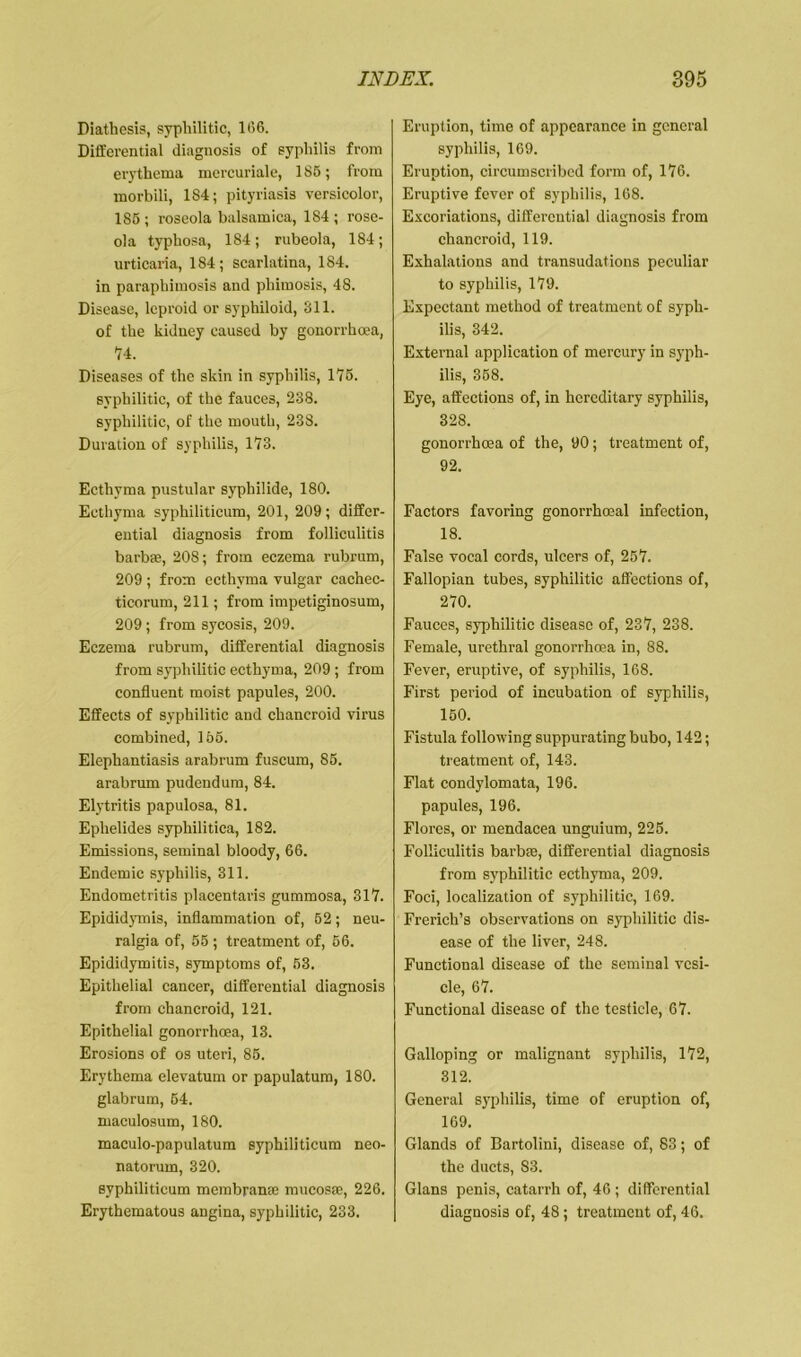 Diathesis, syphilitic, 1(56. Differential diagnosis of syphilis from erythema mercuriale, 1S6; from morbili, 184; pityriasis versicolor, 186 ; roseola balsamica, 184 ; rose- ola typhosa, 184; rubeola, 184; urticaria, 184; scarlatina, 184. in paraphimosis and phimosis, 48. Disease, leproid or syphiloid, 811. of the kidney caused by gonorrhoea, 74. Diseases of the skin in syphilis, 175. syphilitic, of the fauces, 288. syphilitic, of the mouth, 238. Duration of syphilis, 173. Ecthyma pustular syphilide, 180. Ecthyma syphiliticum, 201, 209; differ- ential diagnosis from folliculitis barbie, 208; from eczema rubrum, 209 ; from ecthyma vulgar eachec- ticorum, 211; from impetiginosum, 209 ; from sycosis, 209. Eczema rubrum, differential diagnosis from syphilitic ecthyma, 209; from confluent moist papules, 200. Effects of syphilitic and chancroid virus combined, 166. Elephantiasis arabrum fuscum, 86. arabrum pudendum, 84. Elytritis papulosa, 81. Eplielides syphilitica, 182. Emissions, seminal bloody, 66. Endemic syphilis, 311. Endometritis placentaris gummosa, 317. Epididymis, inflammation of, 62; neu- ralgia of, 56 ; treatment of, 66. Epididymitis, symptoms of, 63. Epithelial cancer, differential diagnosis from chancroid, 121. Epithelial gonorrhoea, 13. Erosions of os uteri, 85. Erythema elevatum or papulatum, 180. glabrum, 64. maculosum, 180. maculo-papulatum syphiliticum neo- natorum, 320. syphiliticum membran® mucosae, 226. Erythematous angina, syphilitic, 233. Eruption, time of appearance in general syphilis, 169. Eruption, circumscribed form of, 176. Eruptive fever of syphilis, 168. Excoriations, differential diagnosis from chancroid, 119. Exhalations and transudations peculiar to syphilis, 179. Expectant method of treatment of syph- ilis, 342. External application of mercury in syph- ilis, 358. Eye, affections of, in hereditary syphilis, 328. gonorrhoea of the, 90; treatment of, 92. Factors favoring gonorrhoeal infection, 18. False vocal cords, ulcers of, 257. Fallopian tubes, syphilitic affections of, 270. Fauces, syphilitic disease of, 237, 238. Female, urethral gonorrhoea in, 88. Fever, eruptive, of syphilis, 168. First period of incubation of syphilis, 150. Fistula following suppurating bubo, 142; treatment of, 143. Flat condylomata, 196. papules, 196. Flores, or mendacea unguium, 225. Folliculitis barb®, differential diagnosis from syphilitic ecthyma, 209. Foci, localization of syphilitic, 169. Frerich’s observations on syphilitic dis- ease of the liver, 248. Functional disease of the seminal vesi- cle, 67. Functional disease of the testicle, 67. Galloping or malignant syphilis, 172, 312. General syphilis, time of eruption of, 169. Glands of Bartolini, disease of, 83; of the duets, S3. Gians penis, catarrh of, 46 ; differential diagnosis of, 48; treatment of, 46.