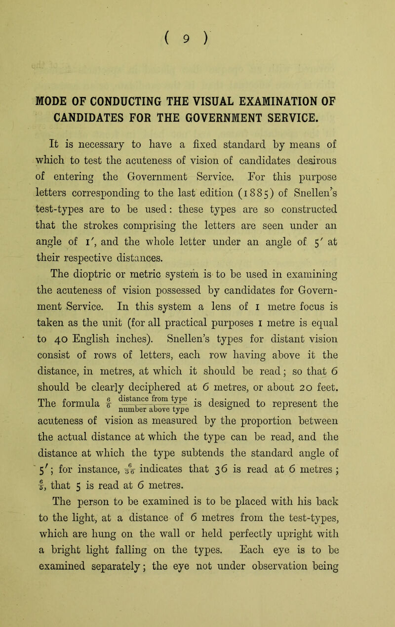 MODE OF CONDUCTING THE VISUAL EXAMINATION OF CANDIDATES FOR THE GOVERNMENT SERVICE. It is necessary to have a fixed standard by means of which to test the acuteness of vision of candidates desirous of entering the Government Service. For this purpose letters corresponding to the last edition (1885) of Snellen’s test-types are to be used: these types are so constructed that the strokes comprising the letters are seen under an angle of 1', and the whole letter under an angle of 5' at their respective distances. The dioptric or metric system is- to be used in examining the acuteness of vision possessed by candidates for Govern- ment Service. In this system a lens of 1 metre focus is taken as the unit (for all practical purposes 1 metre is equal to 40 English inches). Snellen’s types for distant vision consist of rows of letters, each row having above it the distance, in metres, at which it should be read; so that 6 should be clearly deciphered at 6 metres, or about 20 feet. The formula I dlsta^ce from type js designed to represent the number above type 0 r acuteness of vision as measured by the proportion between the actual distance at which the type can be read, and the distance at which the type subtends the standard angle of 5'; for instance, A indicates that 36 is read at 6 metres ; I, that 5 is read at 6 metres. The person to be examined is to be placed with his back to the light, at a distance of 6 metres from the test-types, which are hung on the wall or held perfectly upright with a bright light falling on the types. Each eye is to be examined separately; the eye not under observation being