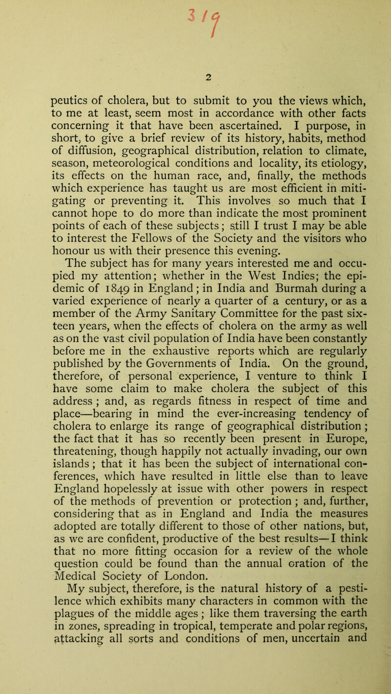 peutics of cholera, but to submit to you the views which, to me at least, seem most in accordance with other facts concerning it that have been ascertained. I purpose, in short, to give a brief review of its history, habits, method of diffusion, geographical distribution, relation to climate, season, meteorological conditions and locality, its etiology, its effects on the human race, and, finally, the methods which experience has taught us are most efficient in miti- gating or preventing it. This involves so much that I cannot hope to do more than indicate the most prominent points of each of these subjects; s.till I trust I may be able to interest the Fellows of the Society and the visitors who honour us with their presence this evening. The subject has for many years interested me and occu- pied my attention; whether in the West Indies; the epi- demic of 1849 in England ; in India and Burmah during a varied experience of nearly a quarter of a century, or as a member of the Army Sanitary Committee for the past six- teen years, when the effects of cholera on the army as well as on the vast civil population of India have been constantly before me in the exhaustive reports which are regularly published by the Governments of India. On the ground, therefore, of personal experience, I venture to think I have some claim to make cholera the subject of this address ; and, as regards fitness in respect of time and place—bearing in mind the ever-increasing tendency of cholera to enlarge its range of geographical distribution ; the fact that it has so recently been present in Europe, threatening, though happily not actually invading, our own islands; that it has been the subject of international con- ferences, which have resulted in little else than to leave England hopelessly at issue with other powers in respect of the methods of prevention or protection ; and, further, considering that as in England and India the measures adopted are totally different to those of other nations, but, as we are confident, productive of the best results—I think that no more fitting occasion for a review of the whole question could be found than the annual oration of the Medical Society of London. My subject, therefore, is the natural history of a pesti- lence which exhibits many characters in common with the plagues of the middle ages; like them traversing the earth in zones, spreading in tropical, temperate and polar regions, attacking all sorts and conditions of men, uncertain and