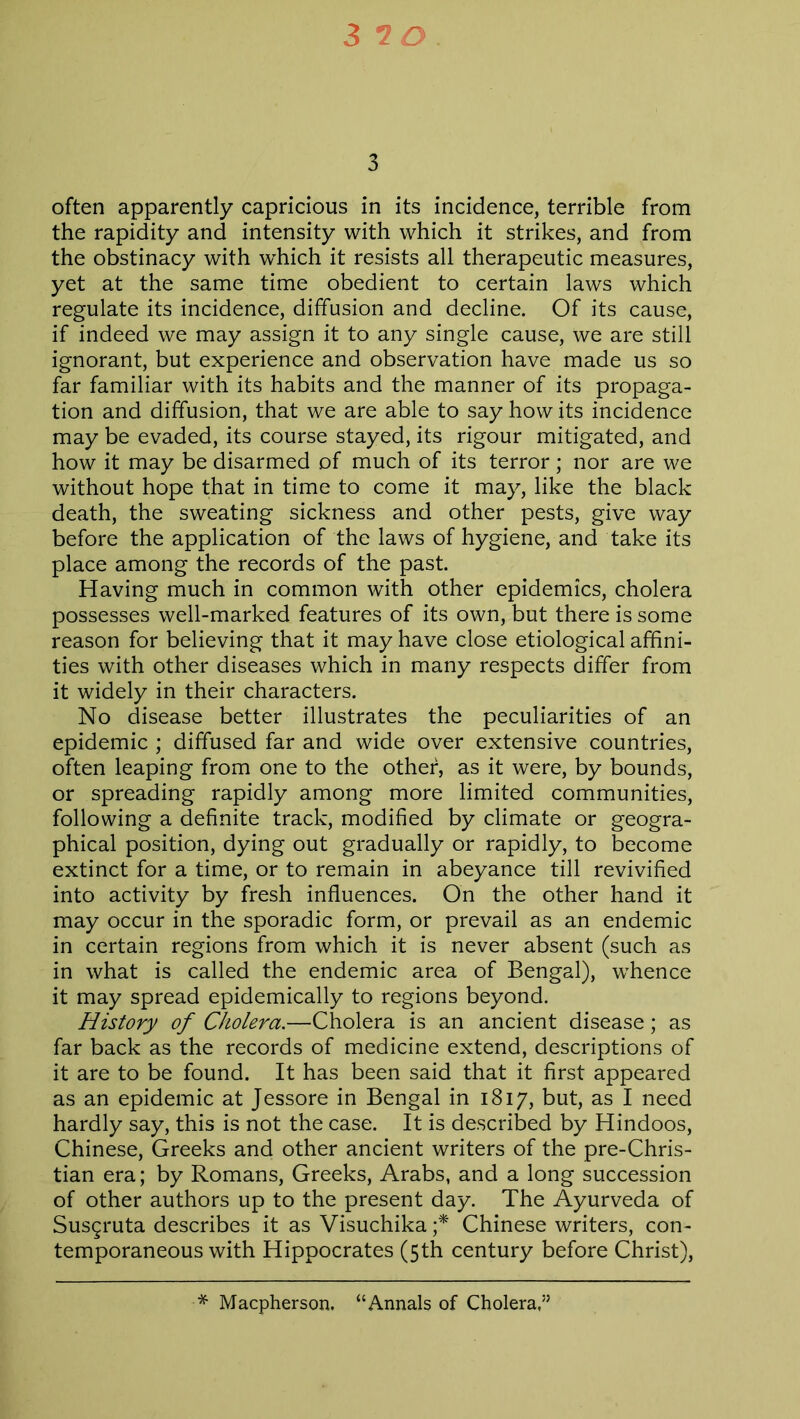 3 often apparently capricious in its incidence, terrible from the rapidity and intensity with which it strikes, and from the obstinacy with which it resists all therapeutic measures, yet at the same time obedient to certain laws which regulate its incidence, diffusion and decline. Of its cause, if indeed we may assign it to any single cause, we are still ignorant, but experience and observation have made us so far familiar with its habits and the manner of its propaga- tion and diffusion, that we are able to say how its incidence may be evaded, its course stayed, its rigour mitigated, and how it may be disarmed of much of its terror; nor are we without hope that in time to come it may, like the black death, the sweating sickness and other pests, give way before the application of the laws of hygiene, and take its place among the records of the past. Having much in common with other epidemics, cholera possesses well-marked features of its own, but there is some reason for believing that it may have close etiological affini- ties with other diseases which in many respects differ from it widely in their characters. No disease better illustrates the peculiarities of an epidemic ; diffused far and wide over extensive countries, often leaping from one to the other, as it were, by bounds, or spreading rapidly among more limited communities, following a definite track, modified by climate or geogra- phical position, dying out gradually or rapidly, to become extinct for a time, or to remain in abeyance till revivified into activity by fresh influences. On the other hand it may occur in the sporadic form, or prevail as an endemic in certain regions from which it is never absent (such as in what is called the endemic area of Bengal), whence it may spread epidemically to regions beyond. History of Cholera.—Cholera is an ancient disease; as far back as the records of medicine extend, descriptions of it are to be found. It has been said that it first appeared as an epidemic at Jessore in Bengal in 1817, but, as I need hardly say, this is not the case. It is described by Hindoos, Chinese, Greeks and other ancient writers of the pre-Chris- tian era; by Romans, Greeks, Arabs, and a long succession of other authors up to the present day. The Ayurveda of Susgruta describes it as Visuchika ;* Chinese writers, con- temporaneous with Hippocrates (5th century before Christ), * Macpherson. “Annals of Cholera,1