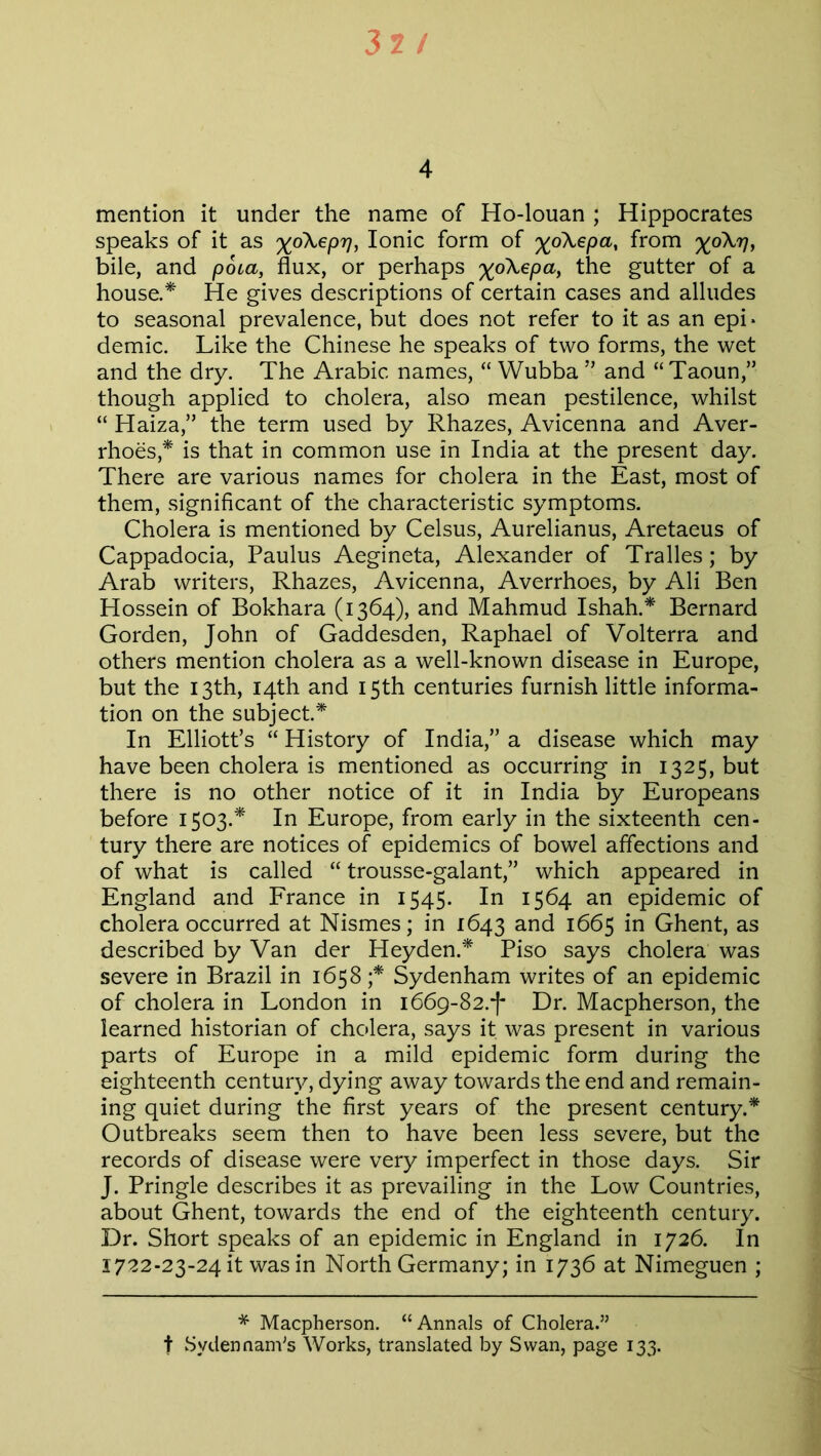 32 / 4 mention it under the name of Ho-louan ; Hippocrates speaks of it as xo\epr], Ionic form of '%6\epa> from %o\?7, bile, and pota, flux, or perhaps the gutter of a house.* He gives descriptions of certain cases and alludes to seasonal prevalence, but does not refer to it as an epi- demic. Like the Chinese he speaks of two forms, the wet and the dry. The Arabic names, “ YVubba ” and “ Taoun,” though applied to cholera, also mean pestilence, whilst “ Haiza,” the term used by Rhazes, Avicenna and Aver- rhoes,* is that in common use in India at the present day. There are various names for cholera in the East, most of them, significant of the characteristic symptoms. Cholera is mentioned by Celsus, Aurelianus, Aretaeus of Cappadocia, Paulus Aegineta, Alexander of Tralles; by Arab writers, Rhazes, Avicenna, Averrhoes, by Ali Ben Hossein of Bokhara (1364), and Mahmud Ishah.* Bernard Gorden, John of Gaddesden, Raphael of Volterra and others mention cholera as a well-known disease in Europe, but the 13th, 14th and 15th centuries furnish little informa- tion on the subject.* In Elliott’s “ History of India,” a disease which may have been cholera is mentioned as occurring in 1325, but there is no other notice of it in India by Europeans before 1503.* In Europe, from early in the sixteenth cen- tury there are notices of epidemics of bowel affections and of what is called “ trousse-galant,” which appeared in England and France in 1545. In 1564 an epidemic of cholera occurred at Nismes; in 1643 and 1665 in Ghent, as described by Van der Heyden.* Piso says cholera was severe in Brazil in 1658;* Sydenham writes of an epidemic of cholera in London in 1669-82.-)* Dr. Macpherson, the learned historian of cholera, says it was present in various parts of Europe in a mild epidemic form during the eighteenth century, dying away towards the end and remain- ing quiet during the first years of the present century.* Outbreaks seem then to have been less severe, but the records of disease were very imperfect in those days. Sir J. Pringle describes it as prevailing in the Low Countries, about Ghent, towards the end of the eighteenth century. Dr. Short speaks of an epidemic in England in 1726. In 1722-23-24 it was in North Germany; in 1736 at Nimeguen ; * Macpherson. “Annals of Cholera.” f SydennanVs Works, translated by Swan, page 133.