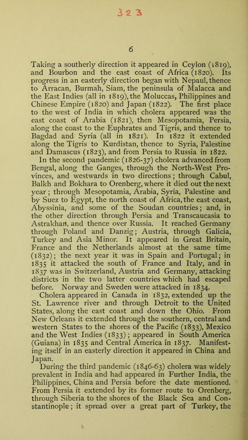 6 Taking a southerly direction it appeared in Ceylon (1819), and Bourbon and the east coast of Africa (1820). Its progress in an easterly direction began with Nepaul, thence to Arracan, Burmah, Siam, the peninsula of Malacca and the East Indies (all in 1819), the Moluccas, Philippines and Chinese Empire (1820) and Japan (1822). The first place to the west of India in which cholera appeared was the east coast of Arabia (1821), then Mesopotamia, Persia, along the coast to the Euphrates and Tigris, and thence to Bagdad and Syria (all in 1821). In 1822 it extended along the Tigris to Kurdistan, thence to Syria, Palestine and Damascus (1823), and from Persia to Russia in 1822. In the second pandemic (1826-37) cholera advanced from Bengal, along the Ganges, through the North-West Pro- vinces, and westwards in two directions; through Cabul, Balkh and Bokhara to Orenberg, where it died out the next year; through Mesopotamia, Arabia, Syria, Palestine and by Suez to Egypt, the north coast of Africa, the east coast, Abyssinia, and some of the Soudan countries; and, in the other direction through Persia and Transcaucasia to Astrakhan, and thence over Russia. It reached Germany through Poland and Danzig; Austria, through Galicia, Turkey and Asia Minor. It appeared in Great Britain, France and the Netherlands almost at the same time (1832); the next year it was in Spain and Portugal; in 1835 it attacked the south of France and Italy, and in 1837 was in Switzerland, Austria and Germany, attacking districts in the two latter countries which had escaped before. Norway and Sweden were attacked in 1834. Cholera appeared in Canada in 1832, extended up the St. Lawrence river and through Detroit to the United States, along the east coast and down the Ohio. From New Orleans it extended through the southern, central and western States to the shores of the Pacific (1833), Mexico and the West Indies (1833) ; appeared in South America (Guiana) in 1835 and Central America in 1837. Manifest- ing itself in an easterly direction it appeared in China and Japan. During the third pandemic (1846-63) cholera was widely prevalent in India and had appeared in Further India, the Philippines, China and Persia before the date mentioned. From Persia it extended by its former route to Orenberg, through Siberia to the shores of the Black Sea and Con- stantinople; it spread over a great part of Turkey, the