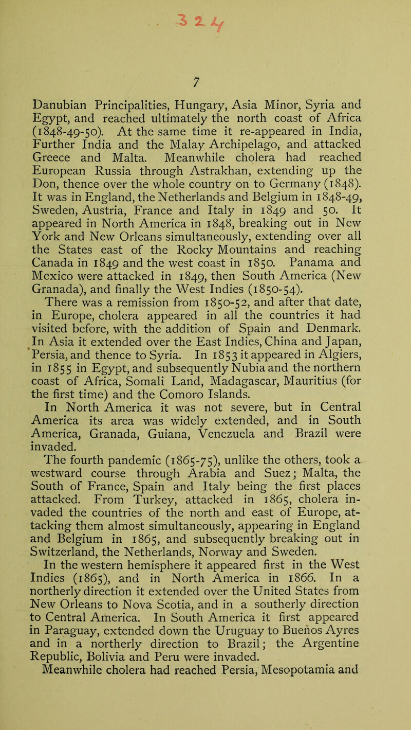 3 2L Lf 7 Danubian Principalities, Hungary, Asia Minor, Syria and Egypt, and reached ultimately the north coast of Africa (1848-49-50). At the same time it re-appeared in India, Further India and the Malay Archipelago, and attacked Greece and Malta. Meanwhile cholera had reached European Russia through Astrakhan, extending up the Don, thence over the whole country on to Germany (1848). It was in England, the Netherlands and Belgium in 1848-49, Sweden, Austria, France and Italy in 1849 and 5°- It appeared in North America in 1848, breaking out in New York and New Orleans simultaneously, extending over all the States east of the Rocky Mountains and reaching Canada in 1849 and the west coast in 1850. Panama and Mexico were attacked in 1849, then South America (New Granada), and finally the West Indies (1850-54). There was a remission from 1850-52, and after that date, in Europe, cholera appeared in all the countries it had visited before, with the addition of Spain and Denmark. In Asia it extended over the East Indies, China and Japan, Persia, and thence to Syria. In 1853 it appeared in Algiers, in 1855 in Egypt, and subsequently Nubia and the northern coast of Africa, Somali Land, Madagascar, Mauritius (for the first time) and the Comoro Islands. In North America it was not severe, but in Central America its area was widely extended, and in South America, Granada, Guiana, Venezuela and Brazil were invaded. The fourth pandemic (1865-75), unlike the others, took a westward course through Arabia and Suez; Malta, the South of France, Spain and Italy being the first places attacked. From Turkey, attacked in 1865, cholera in- vaded the countries of the north and east of Europe, at- tacking them almost simultaneously, appearing in England and Belgium in 1865, and subsequently breaking out in Switzerland, the Netherlands, Norway and Sweden. In the western hemisphere it appeared first in the West Indies (1865), and in North America in 1866. In a northerly direction it extended over the United States from New Orleans to Nova Scotia, and in a southerly direction to Central America. In South America it first appeared in Paraguay, extended down the Uruguay to Buenos Ayres and in a northerly direction to Brazil; the Argentine Republic, Bolivia and Peru were invaded. Meanwhile cholera had reached Persia, Mesopotamia and