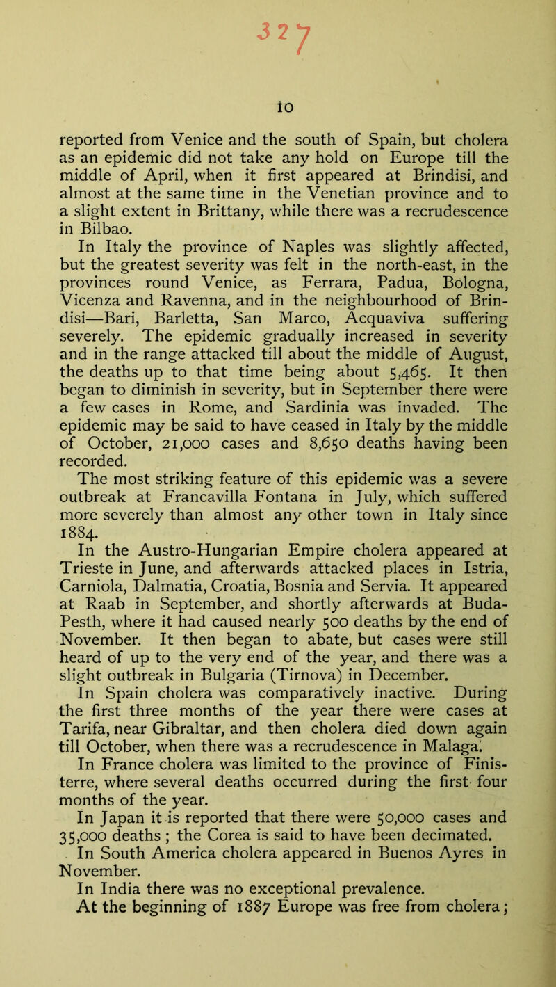 S77 to reported from Venice and the south of Spain, but cholera as an epidemic did not take any hold on Europe till the middle of April, when it first appeared at Brindisi, and almost at the same time in the Venetian province and to a slight extent in Brittany, while there was a recrudescence in Bilbao. In Italy the province of Naples was slightly affected, but the greatest severity was felt in the north-east, in the provinces round Venice, as Ferrara, Padua, Bologna, Vicenza and Ravenna, and in the neighbourhood of Brin- disi—Bari, Barletta, San Marco, Acquaviva suffering severely. The epidemic gradually increased in severity and in the range attacked till about the middle of August, the deaths up to that time being about 5,465. It then began to diminish in severity, but in September there were a few cases in Rome, and Sardinia was invaded. The epidemic may be said to have ceased in Italy by the middle of October, 21,000 cases and 8,650 deaths having been recorded. The most striking feature of this epidemic was a severe outbreak at Francavilla Fontana in July, which suffered more severely than almost any other town in Italy since 1884. In the Austro-Hungarian Empire cholera appeared at Trieste in June, and afterwards attacked places in Istria, Carniola, Dalmatia, Croatia, Bosnia and Servia. It appeared at Raab in September, and shortly afterwards at Buda- Pesth, where it had caused nearly 500 deaths by the end of November. It then began to abate, but cases were still heard of up to the very end of the year, and there was a slight outbreak in Bulgaria (Tirnova) in December. In Spain cholera was comparatively inactive. During the first three months of the year there were cases at Tarifa, near Gibraltar, and then cholera died down again till October, when there was a recrudescence in Malaga. In France cholera was limited to the province of Finis- terre, where several deaths occurred during the first four months of the year. In Japan it is reported that there were 50,000 cases and 35,000 deaths ; the Corea is said to have been decimated. In South America cholera appeared in Buenos Ayres in November. In India there was no exceptional prevalence. At the beginning of 1887 Europe was free from cholera;