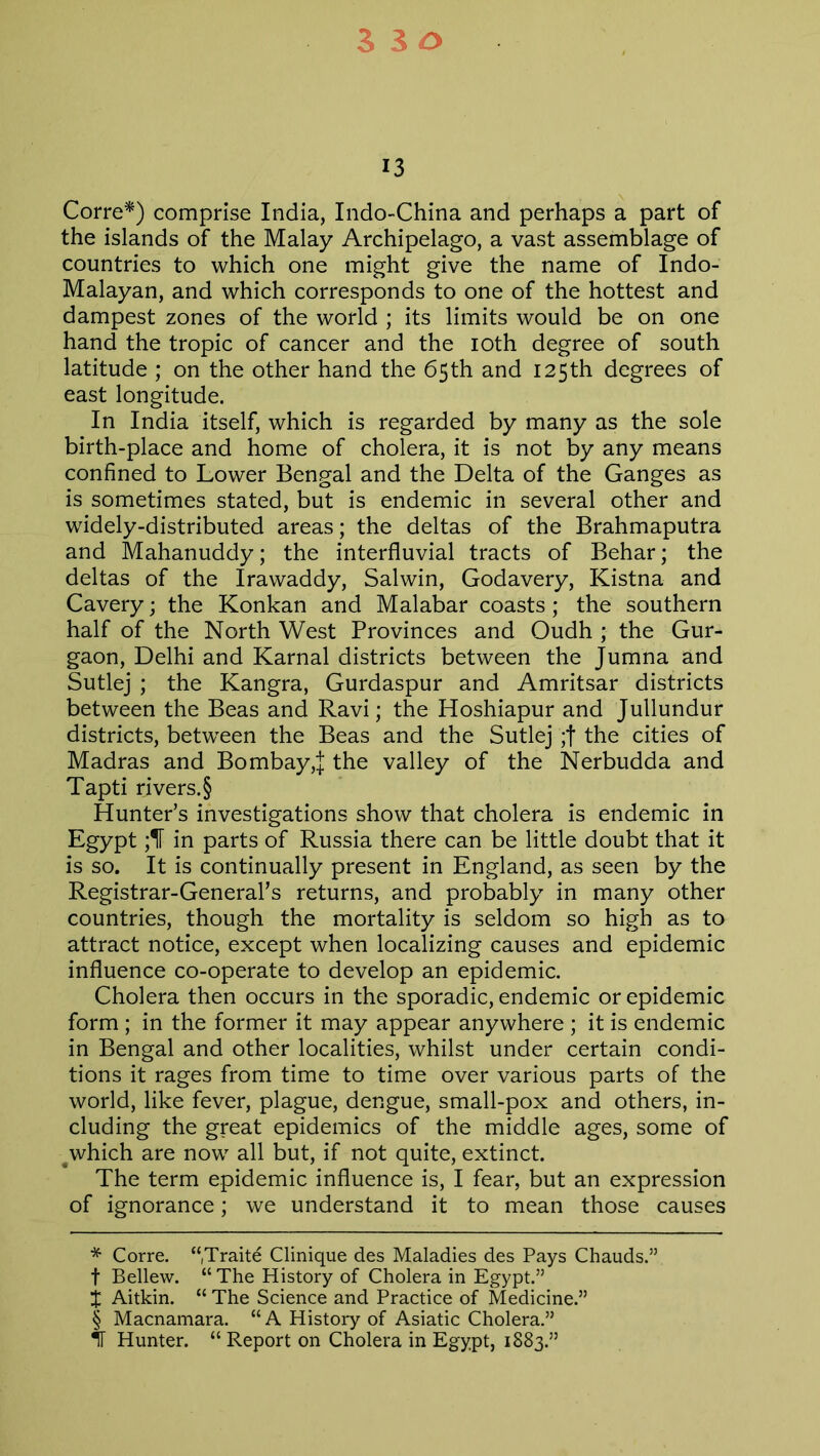 530 13 Corre* * * §) comprise India, Indo-China and perhaps a part of the islands of the Malay Archipelago, a vast assemblage of countries to which one might give the name of Indo- Malayan, and which corresponds to one of the hottest and dampest zones of the world ; its limits would be on one hand the tropic of cancer and the ioth degree of south latitude ; on the other hand the 65th and 125th degrees of east longitude. In India itself, which is regarded by many as the sole birth-place and home of cholera, it is not by any means confined to Lower Bengal and the Delta of the Ganges as is sometimes stated, but is endemic in several other and widely-distributed areas; the deltas of the Brahmaputra and Mahanuddy; the interfluvial tracts of Behar; the deltas of the Irawaddy, Salwin, Godavery, Kistna and Cavery; the Konkan and Malabar coasts; the southern half of the North West Provinces and Oudh ; the Gur- gaon, Delhi and Karnal districts between the Jumna and Sutlej ; the Kangra, Gurdaspur and Amritsar districts between the Beas and Ravi; the Hoshiapur and Jullundur districts, between the Beas and the Sutlej ;f the cities of Madras and Bombay,! the valley of the Nerbudda and Tapti rivers.§ Hunter’s investigations show that cholera is endemic in Egypt ;1T in parts of Russia there can be little doubt that it is so. It is continually present in England, as seen by the Registrar-General’s returns, and probably in many other countries, though the mortality is seldom so high as to attract notice, except when localizing causes and epidemic influence co-operate to develop an epidemic. Cholera then occurs in the sporadic, endemic or epidemic form ; in the former it may appear anywhere ; it is endemic in Bengal and other localities, whilst under certain condi- tions it rages from time to time over various parts of the world, like fever, plague, dengue, small-pox and others, in- cluding the great epidemics of the middle ages, some of 4 which are now all but, if not quite, extinct. The term epidemic influence is, I fear, but an expression of ignorance; we understand it to mean those causes * Corre. “Traite Clinique des Maladies des Pays Chauds.” f Bellew. “ The History of Cholera in Egypt.” j Aitkin. “ The Science and Practice of Medicine.” § Macnamara. “A History of Asiatic Cholera.” IT Hunter. “ Report on Cholera in Egypt, 1883.”