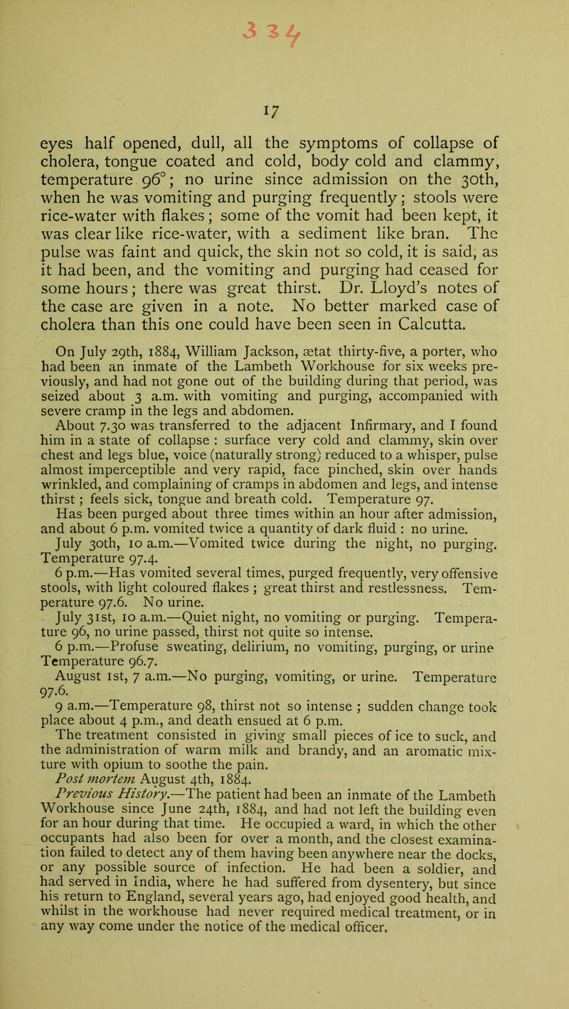 3 Ztf 17 eyes half opened, dull, all the symptoms of collapse of cholera, tongue coated and cold, body cold and clammy, temperature 96°; no urine since admission on the 30th, when he was vomiting and purging frequently; stools were rice-water with flakes; some of the vomit had been kept, it was clear like rice-water, with a sediment like bran. The pulse was faint and quick, the skin not so cold, it is said, as it had been, and the vomiting and purging had ceased for some hours; there was great thirst. Dr. Lloyd’s notes of the case are given in a note. No better marked case of cholera than this one could have been seen in Calcutta. On July 29th, 1884, William Jackson, setat thirty-five, a porter, who had been an inmate of the Lambeth Workhouse for six weeks pre- viously, and had not gone out of the building during that period, was seized about 3 a.m. with vomiting and purging, accompanied with severe cramp in the legs and abdomen. About 7.30 was transferred to the adjacent Infirmary, and I found him in a state of collapse : surface very cold and clammy, skin over chest and legs blue, voice (naturally strong) reduced to a whisper, pulse almost imperceptible and very rapid, face pinched, skin over hands wrinkled, and complaining of cramps in abdomen and legs, and intense thirst; feels sick, tongue and breath cold. Temperature 97. Has been purged about three times within an hour after admission, and about 6 p.m. vomited twice a quantity of dark fluid : no urine. July 30th, 10 a.m.—Vomited twice during the night, no purging. Temperature 97.4. 6 p.m.—Has vomited several times, purged frequently, very offensive stools, with light coloured flakes ; great thirst and restlessness. Tem- perature 97.6. No urine. July 31st, 10 a.m.—Quiet night, no vomiting or purging. Tempera- ture 96, no urine passed, thirst not quite so intense. 6 p.m.—Profuse sweating, delirium, no vomiting, purging, or urine Temperature 96.7. August 1st, 7 a.m.—No purging, vomiting, or urine. Temperature 97.6. 9 a.m.—Temperature 98, thirst not so intense ; sudden change took place about 4 p.m., and death ensued at 6 p.m. The treatment consisted in giving small pieces of ice to suck, and the administration of warm milk and brandy, and an aromatic mix- ture with opium to soothe the pain. Post mortem August 4th, 1884. Previous History.—The patient had been an inmate of the Lambeth Workhouse since June 24th, 1884, and had not left the building even for an hour during that time. He occupied a ward, in which the other occupants had also been for over a month, and the closest examina- tion failed to detect any of them having been anywhere near the docks, or any possible source of infection. He had been a soldier, and had served in India, where he had suffered from dysentery, but since his return to England, several years ago, had enjoyed good health, and whilst in the workhouse had never required medical treatment, or in any way come under the notice of the medical officer.