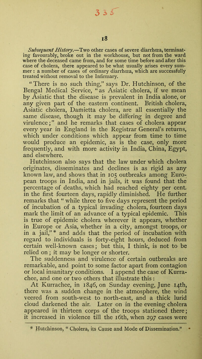 18 Subsequent History.—Two other cases of severe diarrhoea, terminat- ing favourably, broke out in the workhouse, but not from the ward where the deceased came from, and for some time before and after this case of cholera, there appeared to be what usually arises every sum- mer : a number of cases of ordinary diarrhoea, which are successfully treated without removal to the Infirmary. “There is no such thing,” says Dr. Hutchinson, of the Bengal Medical Service, “ as Asiatic cholera, if we mean by Asiatic that the disease is prevalent in India alone, or any given part of the eastern continent. British cholera, Asiatic cholera, Damietta cholera, are all essentially the same disease, though it may be differing in degree and virulence;” and he remarks that cases of cholera appear every year in England in the Registrar General’s returns, which under conditions which appear from time to time would produce an epidemic, as is the case, only more frequently, and with more activity in India, China, Egypt, and elsewhere. Hutchinson also says that the law under which cholera originates, disseminates and declines is as rigid as any known law, and shows that in 105 outbreaks among Euro- pean troops in India, and in jails, it was found that the percentage of deaths, which had reached eighty per cent, in the first fourteen days, rapidly diminished. He further remarks that “ while three to five days represent the period of incubation of a typical invading cholera, fourteen days mark the limit of an advance of a typical epidemic. This is true of epidemic cholera wherever it appears, whether in Europe or Asia, whether in a city, amongst troops, or in a jail,” * and adds that the period of incubation with regard to individuals is forty-eight hours, deduced from certain well-known cases; but this, I think, is not to be relied on ; it may be longer or shorter. The suddenness and virulence of certain outbreaks are remarkable, and point to some factor apart from contagion or local insanitary conditions. I append the case of Kurra- chee, and one or two others that illustrate this : At Kurrachee, in 1846, on Sunday evening, June 14th, there was a sudden change in the atmosphere, the wind veered from south-west to north-east, and a thick lurid cloud darkened the air. Later on in the evening cholera appeared in thirteen corps of the troops stationed there; it increased in violence till the 16th, when 297 cases were * Hutchinson? “ Cholera, its Cause and Mode of Dissemination.” •