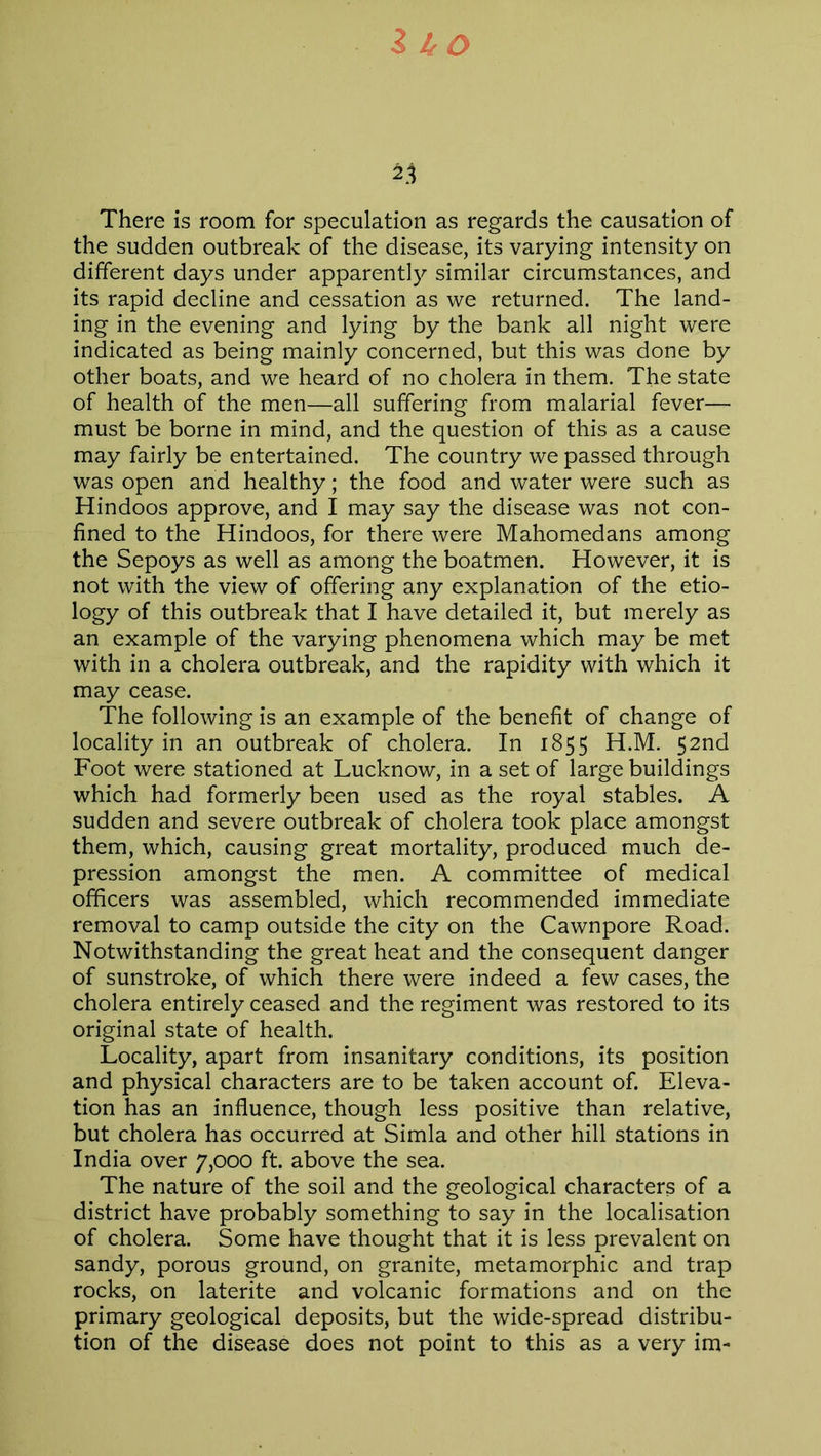 z to 23 There is room for speculation as regards the causation of the sudden outbreak of the disease, its varying intensity on different days under apparently similar circumstances, and its rapid decline and cessation as we returned. The land- ing in the evening and lying by the bank all night were indicated as being mainly concerned, but this was done by other boats, and we heard of no cholera in them. The state of health of the men—all suffering from malarial fever— must be borne in mind, and the question of this as a cause may fairly be entertained. The country we passed through was open and healthy; the food and water were such as Hindoos approve, and I may say the disease was not con- fined to the Hindoos, for there were Mahomedans among the Sepoys as well as among the boatmen. However, it is not with the view of offering any explanation of the etio- logy of this outbreak that I have detailed it, but merely as an example of the varying phenomena which may be met with in a cholera outbreak, and the rapidity with which it may cease. The following is an example of the benefit of change of locality in an outbreak of cholera. In 1855 H.M. 52nd Foot were stationed at Lucknow, in a set of large buildings which had formerly been used as the royal stables. A sudden and severe outbreak of cholera took place amongst them, which, causing great mortality, produced much de- pression amongst the men. A committee of medical officers was assembled, which recommended immediate removal to camp outside the city on the Cawnpore Road. Notwithstanding the great heat and the consequent danger of sunstroke, of which there were indeed a few cases, the cholera entirely ceased and the regiment was restored to its original state of health. Locality, apart from insanitary conditions, its position and physical characters are to be taken account of. Eleva- tion has an influence, though less positive than relative, but cholera has occurred at Simla and other hill stations in India over 7,000 ft. above the sea. The nature of the soil and the geological characters of a district have probably something to say in the localisation of cholera. Some have thought that it is less prevalent on sandy, porous ground, on granite, metamorphic and trap rocks, on laterite and volcanic formations and on the primary geological deposits, but the wide-spread distribu- tion of the disease does not point to this as a very im-