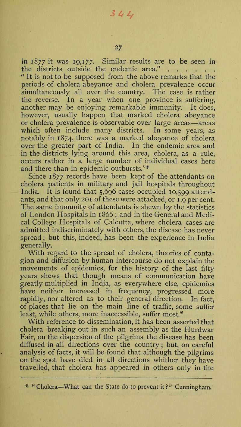 J4^ 2; in 1877 it was 19,177. Similar results are to be seen in the districts outside the endemic area.” “ It is not to be supposed from the above remarks that the periods of cholera abeyance and cholera prevalence occur simultaneously all over the country. The case is rather the reverse. In a year when one province is suffering, another may be enjoying remarkable immunity. It does, however, usually happen that marked cholera abeyance or cholera prevalence is observable over large areas—areas which often include many districts. In some years, as notably in 1874, there was a marked abeyance of cholera over the greater part of India. In the endemic area and in the districts lying around this area, cholera, as a rule, occurs rather in a large number of individual cases here and there than in epidemic outbursts.”* Since 1877 records have been kept of the attendants on cholera patients in military and jail hospitals throughout India. It is found that 5,696 cases occupied 10,599 attend- ants, and that only 201 of these were attacked, or 1.9 per cent. The same immunity of attendants is shewn by the statistics of London Hospitals in 1866 ; and in the General and Medi- cal College Hospitals of Calcutta, where cholera cases are admitted indiscriminately with others, the disease has never spread; but this, indeed, has been the experience in India generally. With regard to the spread of cholera, theories of conta- gion and diffusion by human intercourse do not explain the movements of epidemics, for the history of the last fifty years shews that though means of communication have greatly multiplied in India, as everywhere else, epidemics have neither increased in frequency, progressed more rapidly, nor altered as to their general direction. In fact, of places that lie on the main line of traffic, some suffer least, while others, more inaccessible, suffer most.* With reference to dissemination, it has been asserted that cholera breaking out in such an assembly as the Hurd war Fair, on the dispersion of the pilgrims the disease has been diffused in all directions over the country; but, on careful analysis of facts, it will be found that although the pilgrims on the spot have died in all directions whither they have travelled, that cholera has appeared in others only in the * “ Cholera—What can the State do to prevent it?” Cunningham.