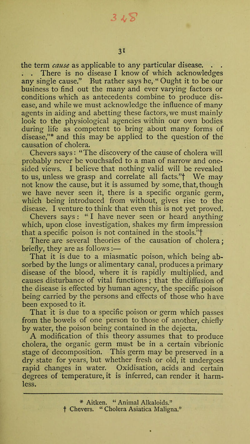 3 31 the term cause as applicable to any particular disease. . . . . There is no disease I know of which acknowledges any single cause.” But rather says he, “ Ought it to be our business to find out the many and ever varying factors or conditions which as antecedents combine to produce dis- ease, and while we must acknowledge the influence of many agents in aiding and abetting these factors, we must mainly look to the physiological agencies within our own bodies during life as competent to bring about many forms of disease,”* and this may be applied to the question of the causation of cholera. Chevers says: “The discovery of the cause of cholera will probably never be vouchsafed to a man of narrow and one- sided views. I believe that nothing valid will be revealed to us, unless we grasp and correlate all facts.”! We may not know the cause, but it is assumed by some, that, though we have never seen it, there is a specific organic germ, which being introduced from without, gives rise to the disease. I venture to think that even this is not yet proved. Chevers says : “ I have never seen or heard anything which, upon close investigation, shakes my firm impression that a specific poison is not contained in the stools.”! There are several theories of the causation of cholera; briefly, they are as follows :— That it is due to a miasmatic poison, which being ab- sorbed by the lungs or alimentary canal, produces a primary disease of the blood, where it is rapidly multiplied, and causes disturbance of vital functions ; that the diffusion of the disease is effected by human agency, the specific poison being carried by the persons and effects of those who h ave been exposed to it. That it is due to a specific poison or germ which passes from the bowels of one person to those of another, chiefly by water, the poison being contained in the dejecta. A modification of this theory assumes that to produce cholera, the organic germ must be in a certain vibrionic stage of decomposition. This germ may be preserved in a dry state for years, but whether fresh or old, it undergoes rapid changes in water. Oxidisation, acids and certain degrees of temperature, it is inferred, can render it harm- less. * Aitken. “ Animal Alkaloids.”