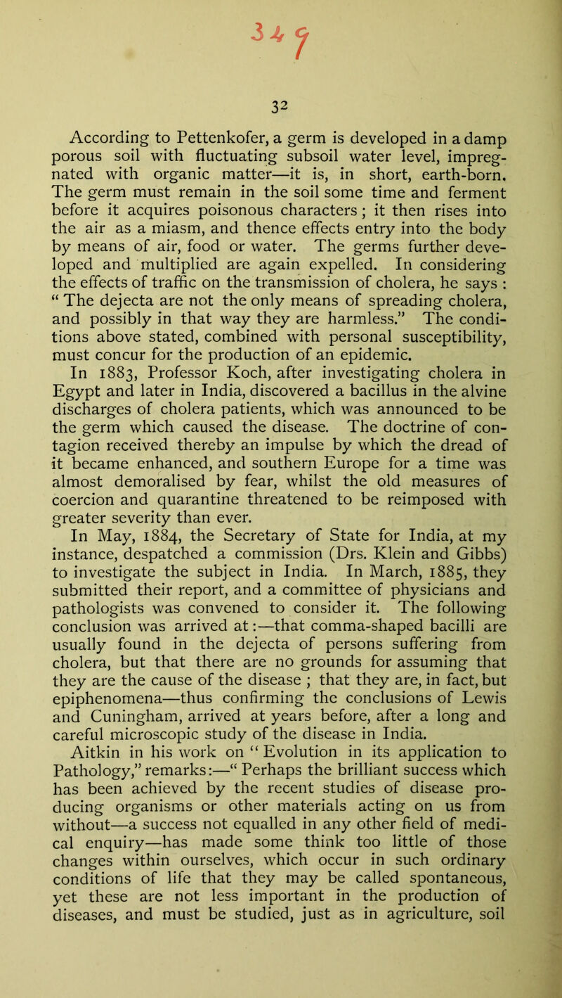 3 + t 32 According to Pettenkofer, a germ is developed in a damp porous soil with fluctuating subsoil water level, impreg- nated with organic matter—it is, in short, earth-born. The germ must remain in the soil some time and ferment before it acquires poisonous characters; it then rises into the air as a miasm, and thence effects entry into the body by means of air, food or water. The germs further deve- loped and multiplied are again expelled. In considering the effects of traffic on the transmission of cholera, he says : “ The dejecta are not the only means of spreading cholera, and possibly in that way they are harmless.” The condi- tions above stated, combined with personal susceptibility, must concur for the production of an epidemic. In 1883, Professor Koch, after investigating cholera in Egypt and later in India, discovered a bacillus in the alvine discharges of cholera patients, which was announced to be the germ which caused the disease. The doctrine of con- tagion received thereby an impulse by which the dread of it became enhanced, and southern Europe for a time was almost demoralised by fear, whilst the old measures of coercion and quarantine threatened to be reimposed with greater severity than ever. In May, 1884, the Secretary of State for India, at my instance, despatched a commission (Drs. Klein and Gibbs) to investigate the subject in India. In March, 1885, they submitted their report, and a committee of physicians and pathologists was convened to consider it. The following conclusion was arrived at:—that comma-shaped bacilli are usually found in the dejecta of persons suffering from cholera, but that there are no grounds for assuming that they are the cause of the disease ; that they are, in fact, but epiphenomena—thus confirming the conclusions of Lewis and Cuningham, arrived at years before, after a long and careful microscopic study of the disease in India. Aitkin in his work on “ Evolution in its application to Pathology,” remarks:—“ Perhaps the brilliant success which has been achieved by the recent studies of disease pro- ducing organisms or other materials acting on us from without—a success not equalled in any other field of medi- cal enquiry—has made some think too little of those changes within ourselves, which occur in such ordinary conditions of life that they may be called spontaneous, yet these are not less important in the production of diseases, and must be studied, just as in agriculture, soil