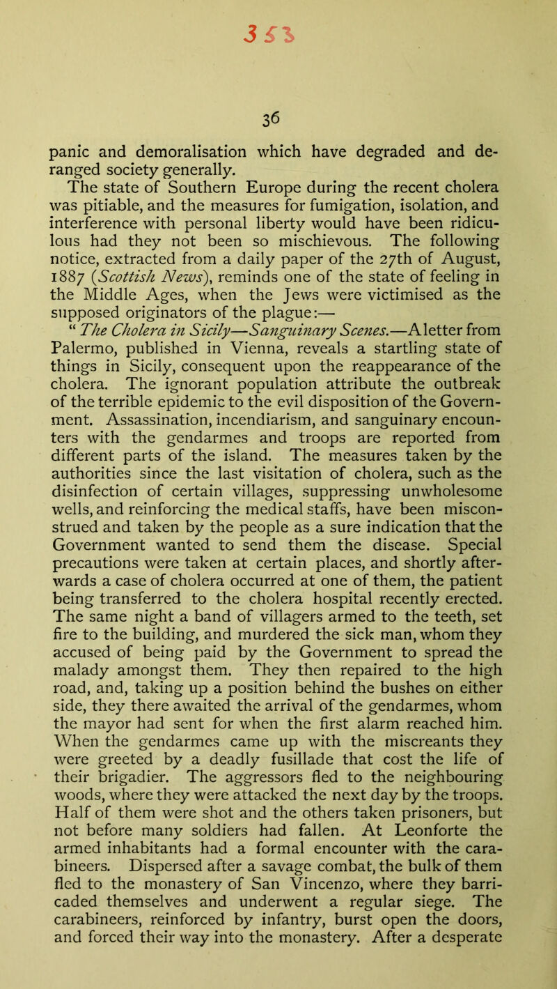 3£l 36 panic and demoralisation which have degraded and de- ranged society generally. The state of Southern Europe during the recent cholera was pitiable, and the measures for fumigation, isolation, and interference with personal liberty would have been ridicu- lous had they not been so mischievous. The following notice, extracted from a daily paper of the 27th of August, 1887 (Scottish News), reminds one of the state of feeling in the Middle Ages, when the Jews were victimised as the supposed originators of the plague:— “ The Cholera in Sicily—Sanguinary Scenes.—A letter from Palermo, published in Vienna, reveals a startling state of things in Sicily, consequent upon the reappearance of the cholera. The ignorant population attribute the outbreak of the terrible epidemic to the evil disposition of the Govern- ment. Assassination, incendiarism, and sanguinary encoun- ters with the gendarmes and troops are reported from different parts of the island. The measures taken by the authorities since the last visitation of cholera, such as the disinfection of certain villages, suppressing unwholesome wells, and reinforcing the medical staffs, have been miscon- strued and taken by the people as a sure indication that the Government wanted to send them the disease. Special precautions were taken at certain places, and shortly after- wards a case of cholera occurred at one of them, the patient being transferred to the cholera hospital recently erected. The same night a band of villagers armed to the teeth, set fire to the building, and murdered the sick man, whom they accused of being paid by the Government to spread the malady amongst them. They then repaired to the high road, and, taking up a position behind the bushes on either side, they there awaited the arrival of the gendarmes, whom the mayor had sent for when the first alarm reached him. When the gendarmes came up with the miscreants they were greeted by a deadly fusillade that cost the life of their brigadier. The aggressors fled to the neighbouring woods, where they were attacked the next day by the troops. Half of them were shot and the others taken prisoners, but not before many soldiers had fallen. At Leonforte the armed inhabitants had a formal encounter with the cara- bineers. Dispersed after a savage combat, the bulk of them fled to the monastery of San Vincenzo, where they barri- caded themselves and underwent a regular siege. The carabineers, reinforced by infantry, burst open the doors, and forced their way into the monastery. After a desperate