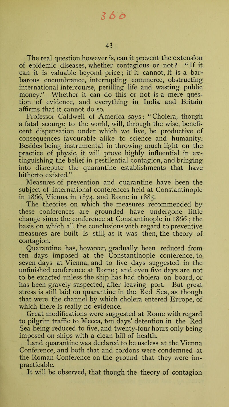 3 So 43 The real question however is, can it prevent the extension of epidemic diseases, whether contagious or not ? “ If it can it is valuable beyond price; if it cannot, it is a bar- barous encumbrance, interrupting commerce, obstructing international intercourse, perilling life and wasting public money/’ Whether it can do this or not is a mere ques- tion of evidence, and everything in India and Britain affirms that it cannot do so. Professor Caldwell of America says: “ Cholera, though a fatal scourge to the world, will, through the wise, benefi- cent dispensation under which we live, be productive of consequences favourable alike to science and humanity. Besides being instrumental in throwing much light on the practice of physic, it will prove highly influential in ex- tinguishing the belief in pestilential contagion, and bringing into disrepute the quarantine establishments that have hitherto existed.” Measures of prevention and quarantine have been the subject of international conferences held at Constantinople in 1866, Vienna in 1874, and Rome in 1885. The theories on which the measures recommended by these conferences are grounded have undergone little change since the conference at Constantinople in 1866 ; the basis on which all the conclusions with regard to preventive measures are built is still, as it was then, the theory of contagion. Quarantine has, however, gradually been reduced from ten days imposed at the Constantinople conference, to seven days at Vienna, and to five days suggested in the unfinished conference at Rome; and even five days are not to be exacted unless the ship has had cholera on board, or has been gravely suspected, after leaving port. But great stress is still laid on quarantine in the Red Sea, as though that were the channel by which cholera entered Europe, of which there is really no evidence. Great modifications were suggested at Rome with regard to pilgrim traffic to Mecca, ten days’ detention in the Red Sea being reduced to five, and twenty-four hours only being imposed on ships with a clean bill of health. Land quarantine was declared to be useless at the Vienna Conference, and both that and cordons were condemned at the Roman Conference on the ground that they were im- practicable. It will be observed, that though the theory of contagion