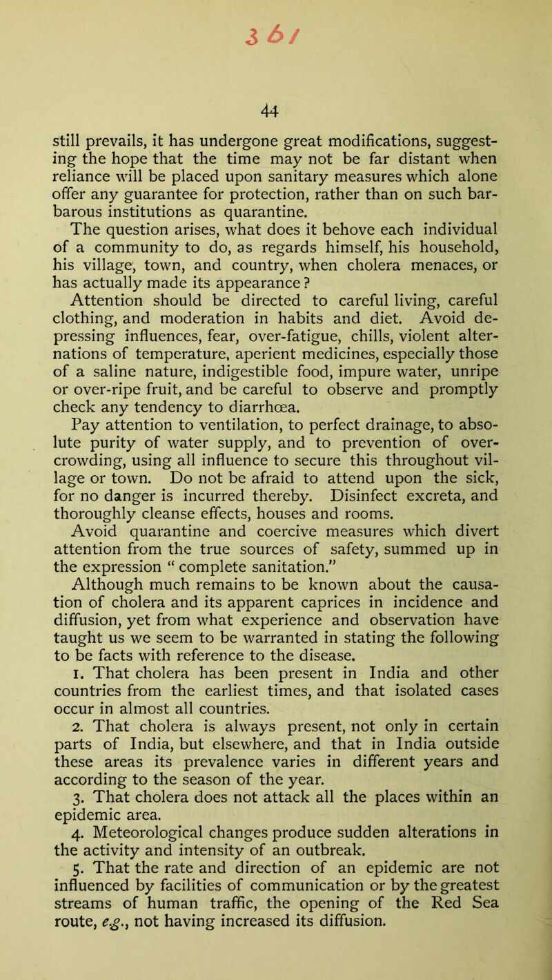 3 £>/ 44 still prevails, it has undergone great modifications, suggest- ing the hope that the time may not be far distant when reliance will be placed upon sanitary measures which alone offer any guarantee for protection, rather than on such bar- barous institutions as quarantine. The question arises, what does it behove each individual of a community to do, as regards himself, his household, his village, town, and country, when cholera menaces, or has actually made its appearance ? Attention should be directed to careful living, careful clothing, and moderation in habits and diet. Avoid de- pressing influences, fear, over-fatigue, chills, violent alter- nations of temperature, aperient medicines, especially those of a saline nature, indigestible food, impure water, unripe or over-ripe fruit, and be careful to observe and promptly check any tendency to diarrhoea. Pay attention to ventilation, to perfect drainage, to abso- lute purity of water supply, and to prevention of over- crowding, using all influence to secure this throughout vil- lage or town. Do not be afraid to attend upon the sick, for no danger is incurred thereby. Disinfect excreta, and thoroughly cleanse effects, houses and rooms. Avoid quarantine and coercive measures which divert attention from the true sources of safety, summed up in the expression “ complete sanitation. Although much remains to be known about the causa- tion of cholera and its apparent caprices in incidence and diffusion, yet from what experience and observation have taught us we seem to be warranted in stating the following to be facts with reference to the disease. 1. That cholera has been present in India and other countries from the earliest times, and that isolated cases occur in almost all countries. 2. That cholera is always present, not only in certain parts of India, but elsewhere, and that in India outside these areas its prevalence varies in different years and according to the season of the year. 3. That cholera does not attack all the places within an epidemic area. 4. Meteorological changes produce sudden alterations in the activity and intensity of an outbreak. 5. That the rate and direction of an epidemic are not influenced by facilities of communication or by the greatest streams of human traffic, the opening of the Red Sea route, e.g.y not having increased its diffusion.