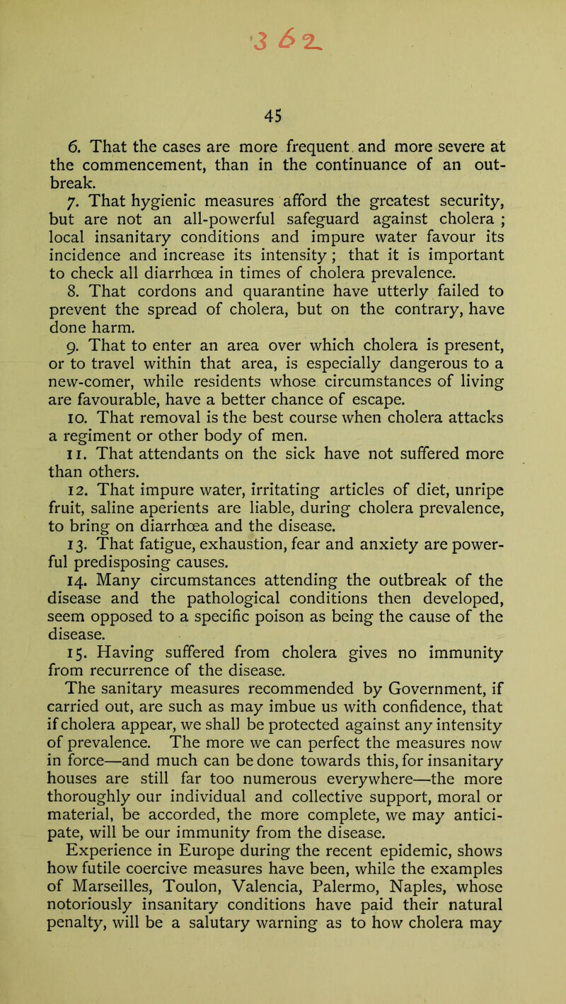 45 6. That the cases are more frequent and more severe at the commencement, than in the continuance of an out- break. 7. That hygienic measures afford the greatest security, but are not an all-powerful safeguard against cholera ; local insanitary conditions and impure water favour its incidence and increase its intensity; that it is important to check all diarrhoea in times of cholera prevalence. 8. That cordons and quarantine have utterly failed to prevent the spread of cholera, but on the contrary, have done harm. 9. That to enter an area over which cholera is present, or to travel within that area, is especially dangerous to a new-comer, while residents whose circumstances of living are favourable, have a better chance of escape. 10. That removal is the best course when cholera attacks a regiment or other body of men. 11. That attendants on the sick have not suffered more than others. 12. That impure water, irritating articles of diet, unripe fruit, saline aperients are liable, during cholera prevalence, to bring on diarrhoea and the disease. 13. That fatigue, exhaustion, fear and anxiety are power- ful predisposing causes. 14. Many circumstances attending the outbreak of the disease and the pathological conditions then developed, seem opposed to a specific poison as being the cause of the disease. 15. Having suffered from cholera gives no immunity from recurrence of the disease. The sanitary measures recommended by Government, if carried out, are such as may imbue us with confidence, that if cholera appear, we shall be protected against any intensity of prevalence. The more we can perfect the measures now in force—and much can be done towards this, for insanitary houses are still far too numerous everywhere—the more thoroughly our individual and collective support, moral or material, be accorded, the more complete, we may antici- pate, will be our immunity from the disease. Experience in Europe during the recent epidemic, shows how futile coercive measures have been, while the examples of Marseilles, Toulon, Valencia, Palermo, Naples, whose notoriously insanitary conditions have paid their natural penalty, will be a salutary warning as to how cholera may