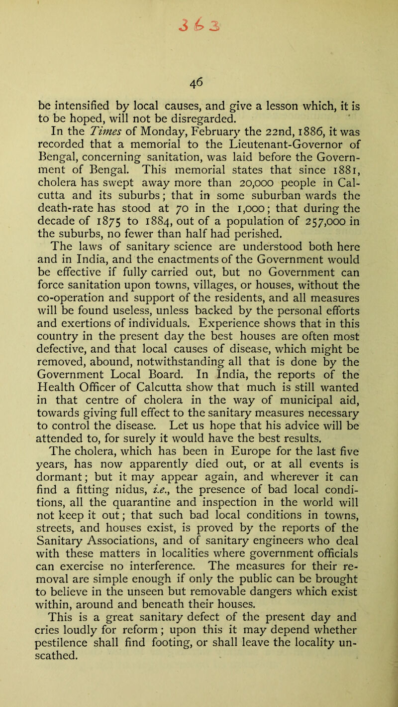 4 6 be intensified by local causes, and give a lesson which, it is to be hoped, will not be disregarded. In the Times of Monday, February the 22nd, 1886, it was recorded that a memorial to the Lieutenant-Governor of Bengal, concerning sanitation, was laid before the Govern- ment of Bengal. This memorial states that since 1881, cholera has swept away more than 20,000 people in Cal- cutta and its suburbs; that in some suburban wards the death-rate has stood at 70 in the 1,000; that during the decade of 1875 to 1884, out of a population of 257,000 in the suburbs, no fewer than half had perished. The laws of sanitary science are understood both here and in India, and the enactments of the Government would be effective if fully carried out, but no Government can force sanitation upon towns, villages, or houses, without the co-operation and support of the residents, and all measures will be found useless, unless backed by the personal efforts and exertions of individuals. Experience shows that in this country in the present day the best houses are often most defective, and that local causes of disease, which might be removed, abound, notwithstanding all that is done by the Government Local Board. In India, the reports of the Health Officer of Calcutta show that much is still wanted in that centre of cholera in the way of municipal aid, towards giving full effect to the sanitary measures necessary to control the disease. Let us hope that his advice will be attended to, for surely it would have the best results. The cholera, which has been in Europe for the last five years, has now apparently died out, or at all events is dormant; but it may appear again, and wherever it can find a fitting nidus, i.e., the presence of bad local condi- tions, all the quarantine and inspection in the world will not keep it out; that such bad local conditions in towns, streets, and houses exist, is proved by the reports of the Sanitary Associations, and of sanitary engineers who deal with these matters in localities where government officials can exercise no interference. The measures for their re- moval are simple enough if only the public can be brought to believe in the unseen but removable dangers which exist within, around and beneath their houses. This is a great sanitary defect of the present day and cries loudly for reform; upon this it may depend whether pestilence shall find footing, or shall leave the locality un- scathed.