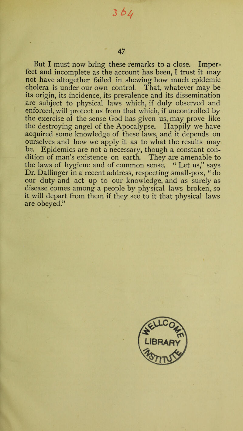 3 bif 47 But I must now bring these remarks to a close. Imper- fect and incomplete as the account has been, I trust it may not have altogether failed in shewing how much epidemic cholera is under our own control. That, whatever may be its origin, its incidence, its prevalence and its dissemination are subject to physical laws which, if duly observed and enforced, will protect us from that which, if uncontrolled by the exercise of the sense God has given us, may prove like the destroying angel of the Apocalypse. Happily we have acquired some knowledge of these laws, and it depends on ourselves and how we apply it as to what the results may be. Epidemics are not a necessary, though a constant con- dition of man’s existence on earth. They are amenable to the laws of hygiene and of common sense. “ Let us,” says Dr. Dallinger in a recent address, respecting small-pox, “ do our duty and act up to our knowledge, and as surely as disease comes among a people by physical laws broken, so it will depart from them if they see to it that physical laws are obeyed.”