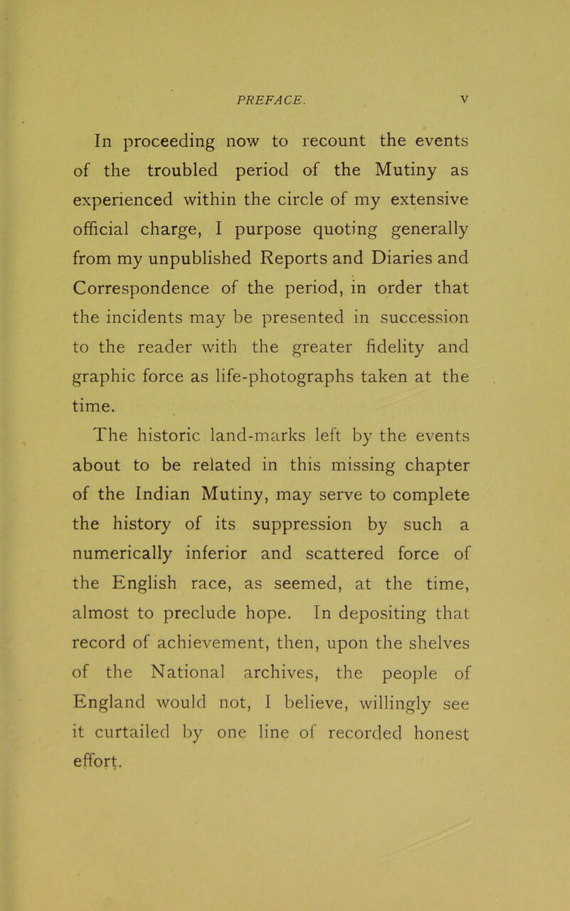 In proceeding now to recount the events of the troubled period of the Mutiny as experienced within the circle of my extensive official charge, I purpose quoting generally from my unpublished Reports and Diaries and Correspondence of the period, in order that the incidents may be presented in succession to the reader with the greater fidelity and graphic force as life-photographs taken at the time. The historic land-marks left by the events about to be related in this missing chapter of the Indian Mutiny, may serve to complete the history of its suppression by such a numerically inferior and scattered force of the English race, as seemed, at the time, almost to preclude hope. In depositing that record of achievement, then, upon the shelves of the National archives, the people of England would not, I believe, willingly see it curtailed by one line of recorded honest effort.