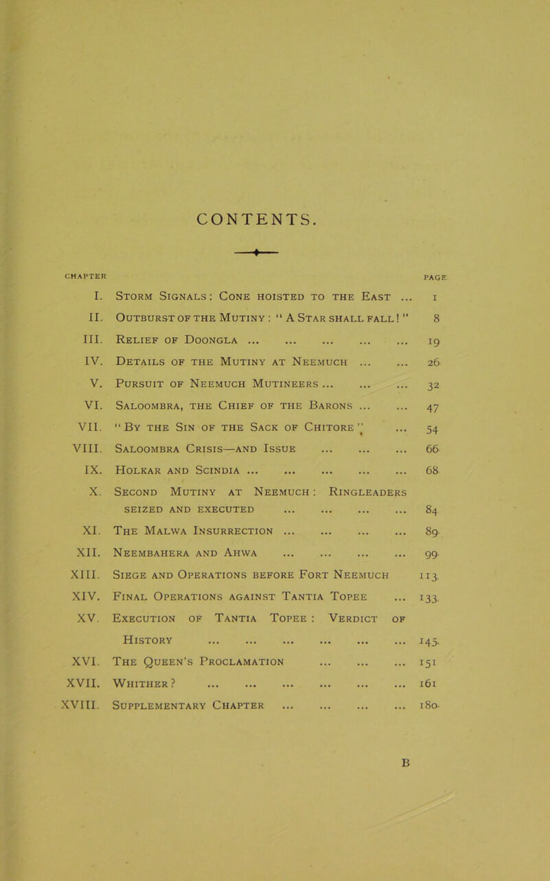 CONTENTS — CHAPTER PAGE I. Storm Signals: Cone hoisted to the East ... i II. Outburst of the Mutiny A Star shall fall!  8 III. Relief of Doongla 19 IV. Details of the Mutiny at Neemuch 26 V. Pursuit of Neemuch Mutineers 32 VI. Saloombra, the Chief of the Barons 47 VII. “ By the Sin of the Sack of Chitore ” ... 54 VIII. Saloombra Crisis—and Issue 66 IX. Holkar and Scindia 68 X. Second Mutiny at Neemuch : Ringleaders SEIZED AND EXECUTED 84 XI. The Malwa Insurrection 89 XII. Neembahera and Ahwa 99. XIII. Siege and Operations before Fort Neemuch 113. XIV. Final Operations against Tantia Topee ... 133. XV. Execution of Tantia Topee : Verdict of History 145. XVI. The Queen’s Proclamation 151 XVII. Whither? 161 XVIII. Supplementary Chapter 180- B