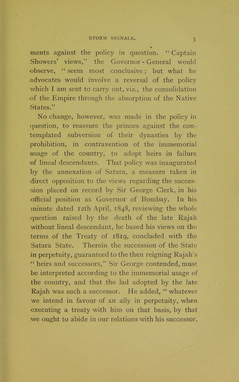 ments against the policy in question. “ Captain Showers’ views,” the Governor - General would •observe, “ seem most conclusive ; but what he advocates would involve a reversal of the policy which I am sent to carry out, viz., the consolidation •of the Empire through the absorption of the Native States.” No change, however, was made in the policy in question, to reassure the princes against the con- templated subversion of their dynasties by the prohibition, in contravention of the immemorial usage of the country, to adopt heirs in failure of lineal descendants. That policy was inaugurated by the annexation of Satara, a measure taken in direct opposition to the views regarding the succes- sion placed on record by Sir George Clerk, in his official position as Governor of Bombay. In his minute dated 12th April, 1848, reviewing the whole question raised by the death of the late Rajah without lineal descendant, he based his views on the terms of the Treaty of 1819, concluded with the Satara State. Therein the succession of the State in perpetuity, guaranteed to the then reigning Rajah's “ heirs and successors,” Sir George contended, must be interpreted according to the immemorial usage of the country, and that the lad adopted by the late Rajah was such a successor. He added, “ whatever we intend in favour of an ally in perpetuity, when •executing a treaty with him on that basis, by that we ought to abide in our relations with his successor.