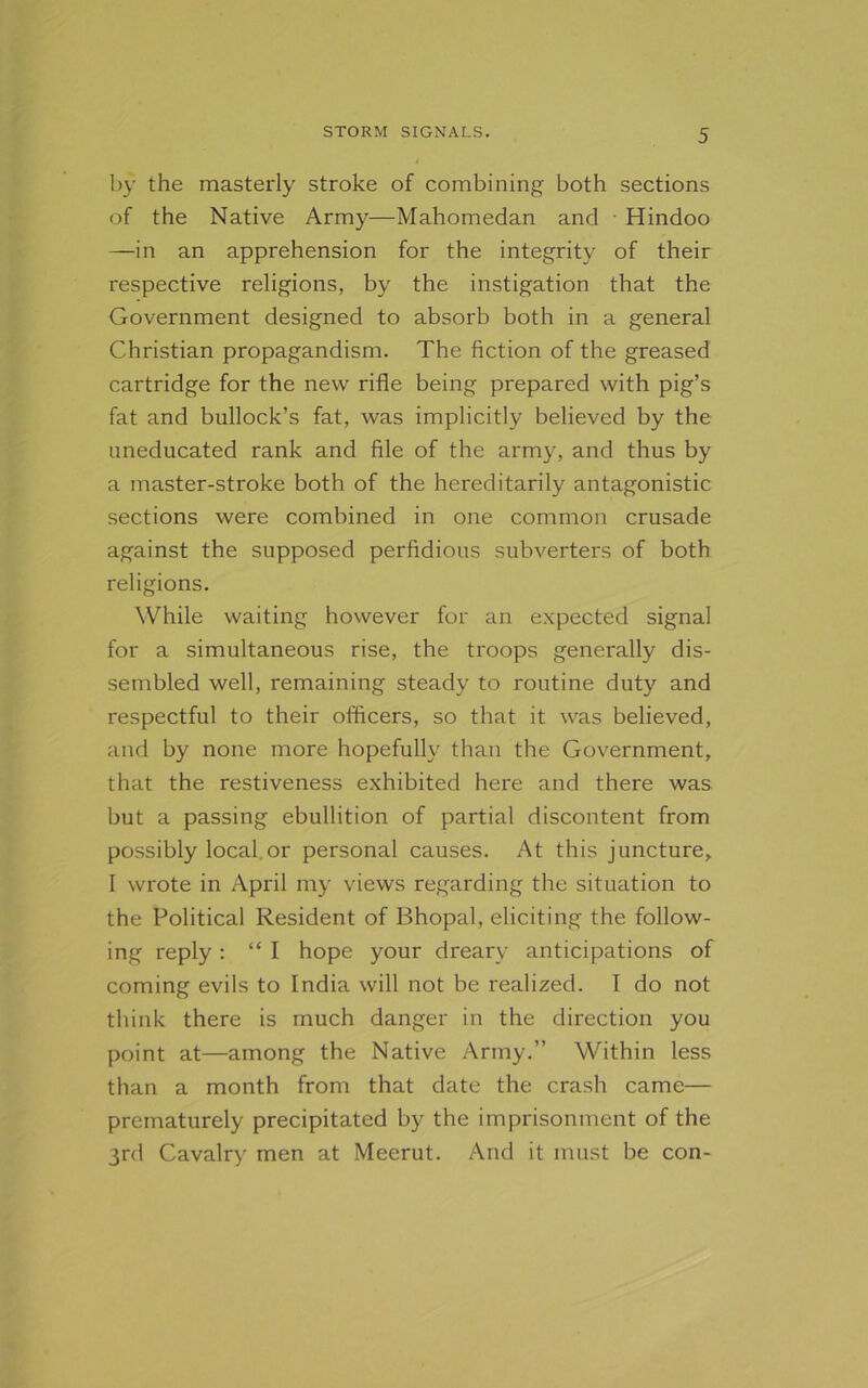 by the masterly stroke of combining both sections of the Native Army—Mahomedan and Hindoo —in an apprehension for the integrity of their respective religions, by the instigation that the Government designed to absorb both in a general Christian propagandism. The fiction of the greased cartridge for the new rifle being prepared with pig’s fat and bullock’s fat, was implicitly believed by the uneducated rank and file of the army, and thus by a master-stroke both of the hereditarily antagonistic sections were combined in one common crusade against the supposed perfidious subverters of both religions. While waiting however for an expected signal for a simultaneous rise, the troops generally dis- sembled well, remaining steady to routine duty and respectful to their officers, so that it was believed, and by none more hopefully than the Government, that the restiveness exhibited here and there was but a passing ebullition of partial discontent from possibly local.or personal causes. At this juncture, I wrote in April my views regarding the situation to the Political Resident of Bhopal, eliciting the follow- ing reply : “ I hope your dreary anticipations of coming evils to India will not be realized. I do not think there is much danger in the direction you point at—among the Native Army.” Within less than a month from that date the crash came— prematurely precipitated by the imprisonment of the 3rd Cavalry men at Meerut. And it must be con-