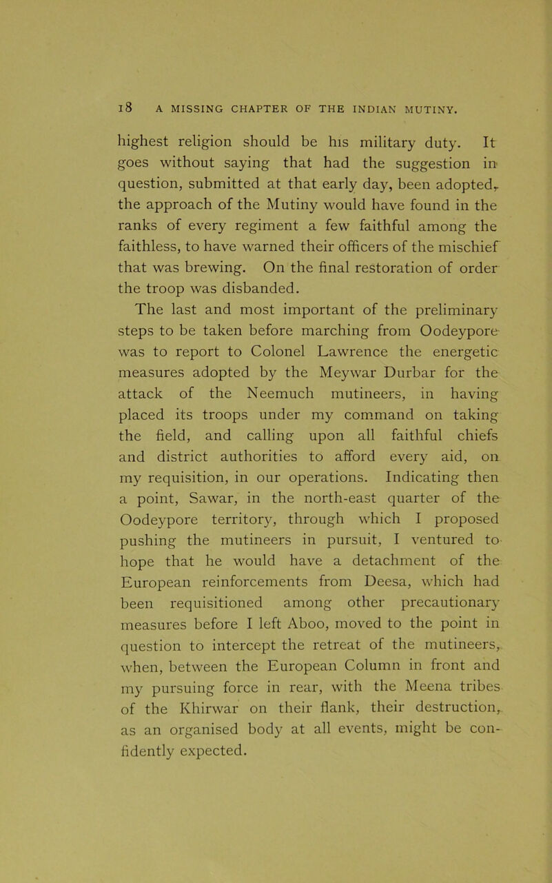 highest religion should be his military duty. It goes without saying that had the suggestion in question, submitted at that early day, been adopted,, the approach of the Mutiny would have found in the ranks of every regiment a few faithful among the faithless, to have warned their officers of the mischief that was brewing. On the final restoration of order the troop was disbanded. The last and most important of the preliminary steps to be taken before marching from Oodeypore was to report to Colonel Lawrence the energetic measures adopted by the Meywar Durbar for the attack of the Neemuch mutineers, in having placed its troops under my command on taking the field, and calling upon all faithful chiefs and district authorities to afford every aid, on my requisition, in our operations. Indicating then a point, Sawar, in the north-east quarter of the Oodeypore territory, through which I proposed pushing the mutineers in pursuit, I ventured to hope that he would have a detachment of the European reinforcements from Deesa, which had been requisitioned among other precautionary measures before I left Aboo, moved to the point in question to intercept the retreat of the mutineers, when, between the European Column in front and my pursuing force in rear, with the Meena tribes of the Khirwar on their flank, their destruction, as an organised body at all events, might be con- fidently expected.