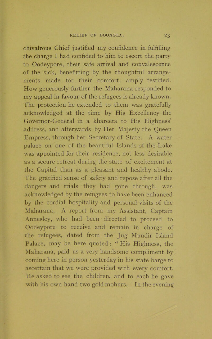 •chivalrous Chief justified my confidence in fulfilling the charge I had confided to him to escort the party to Oodeypore, their safe arrival and convalescence of the sick, benefitting by the thoughtful arrange- ments made for their comfort, amply testified. How generously further the Maharana responded to my appeal in favour of the refugees is already known. The protection he extended to them was gratefully acknowledged at the time by His Excellency the Governor-General in a khareeta to His Highness’ address, and afterwards by Her Majesty the Queen Empress, through her Secretary of State. A water palace on one of the beautiful Islands of the Lake was appointed for their residence, not less desirable as a secure retreat during the state of excitement at the Capital than as a pleasant and healthy abode. The gratified sense of safety and repose after all the dangers and trials they had gone through, was acknowledged by the refugees to have been enhanced by the cordial hospitality and personal visits of the Maharana. A report from my Assistant, Captain Annesley, who had been directed to proceed to Oodeypore to receive and remain in charge of the refugees, dated from the Jug Mundir Island Palace, may be here quoted : “ His Highness, the Maharana, paid us a very handsome compliment by coming here in person yesterday in his state barge to ascertain that we were provided with every comfort. He asked to see the children, and to each he gave with his own hand two gold mohurs. In the evening