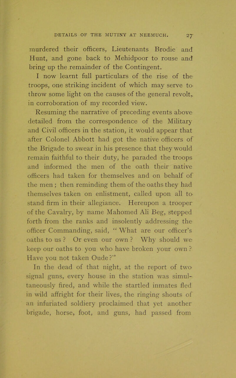 murdered their officers, Lieutenants Brodie and Hunt, and gone back to Mehidpoor to rouse and bring up the remainder of the Contingent. I now learnt full particulars of the rise of the troops, one striking incident of which may serve to- throw some light on the causes of the general revolt,, in corroboration of my recorded view. Resuming the narrative of preceding events above detailed from the correspondence of the Military and Civil officers in the station, it would appear that after Colonel Abbott had got the native officers of the Brigade to swear in his presence that they would remain faithful to their duty, he paraded the troops and informed the men of the oath their native officers had taken for themselves and on behalf of the men ; then reminding them of the oaths they had themselves taken on enlistment, called upon all to- stand firm in their allegiance. Hereupon a trooper of the Cavalry, by name Mahomed Ali Beg, stepped forth from the ranks and insolently addressing the officer Commanding, said, “ What are our officer’s oaths to us ? Or even our own ? Why should we keep our oaths to you who have broken your own ? Have you not taken Oude?” In the dead of that night, at the report of two signal guns, every house in the station was simul- taneously fired, and while the startled inmates fled in wild affright for their lives, the ringing shouts of an infuriated soldiery proclaimed that yet another brigade, horse, foot, and guns, had passed from