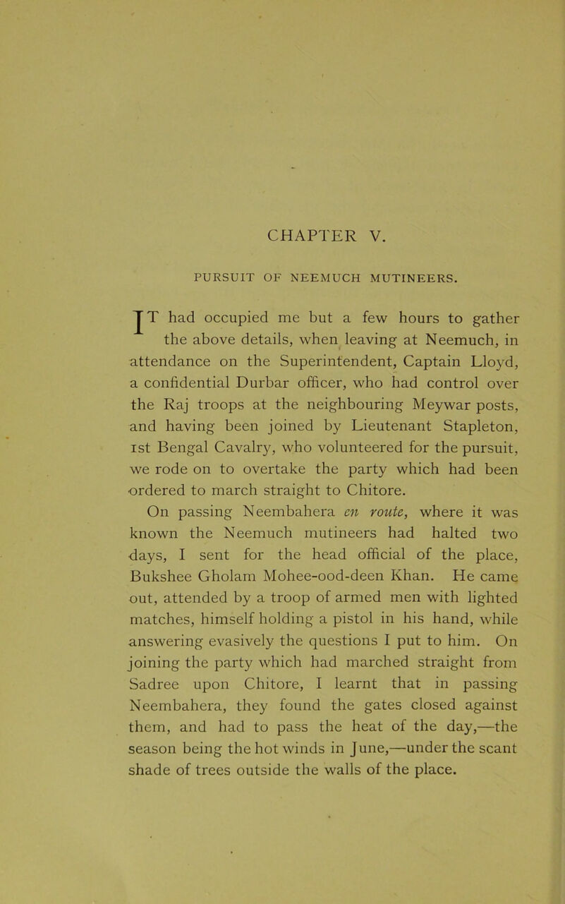 PURSUIT OF NEEMUCH MUTINEERS. JT had occupied me but a few hours to gather the above details, when leaving at Neemuch, in attendance on the Superintendent, Captain Lloyd, a confidential Durbar officer, who had control over the Raj troops at the neighbouring Meywar posts, and having been joined by Lieutenant Stapleton, ist Bengal Cavalry, who volunteered for the pursuit, we rode on to overtake the party which had been ordered to march straight to Chitore. On passing Neembahera cn route, where it was known the Neemuch mutineers had halted two days, I sent for the head official of the place, Bukshee Gholam Mohee-ood-deen Khan. He came out, attended by a troop of armed men with lighted matches, himself holding a pistol in his hand, while answering evasively the questions I put to him. On joining the party which had marched straight from Sadree upon Chitore, I learnt that in passing Neembahera, they found the gates closed against them, and had to pass the heat of the day,—the season being the hot winds in June,—under the scant shade of trees outside the walls of the place.