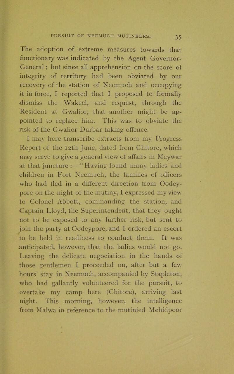 The adoption of extreme measures towards that functionary was indicated by the Agent Governor- General ; but since all apprehension on the score of integrity of territory had been obviated by our recovery of the station of Neemuch and occupying it in force, I reported that I proposed to formally •dismiss the Wakeel, and request, through the Resident at Gwalior, that another might be ap- pointed to replace him. This was to obviate the risk of the Gwalior Durbar taking offence. I may here transcribe extracts from my Progress Report of the 12th June, dated from Chitore, which may serve to give a general view of affairs in Meywar at that juncture :—“Having found many ladies and children in Fort Neemuch, the families of officers who had fled in a different direction from Oodey- pore on the night of the mutiny, I expressed my view to Colonel Abbott, commanding the station, and Captain Lloyd, the Superintendent, that they ought not to be exposed to any further risk, but sent to join the party at Oodeypore, and I ordered an escort to be held in readiness to conduct them. It was anticipated, however, that the ladies would not go. Leaving the delicate negociation in the hands of those gentlemen I proceeded on, after but a few hours' stay in Neemuch, accompanied by Stapleton, who had gallantly volunteered for the pursuit, to overtake my camp here (Chitore), arriving last night. This morning, however, the intelligence from Malwa in reference to the mutinied Mehidpoor