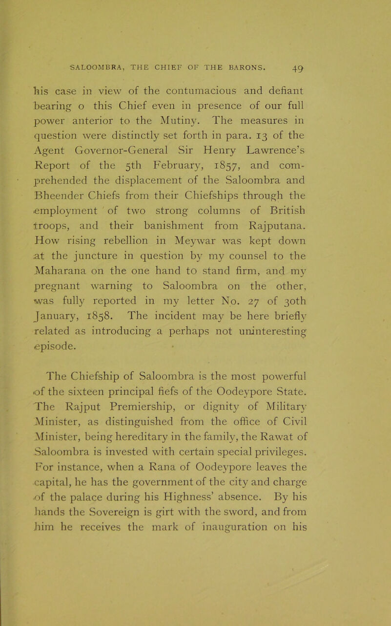 his case in view of the contumacious and defiant bearing o this Chief even in presence of our full power anterior to the Mutiny. The measures in question were distinctly set forth in para. 13 of the Agent Governor-General Sir Henry Lawrence’s Report of the 5th February, 1857, and com- prehended the displacement of the Saloombra and Bheender Chiefs from their Chiefships through the employment of two strong columns of British troops, and their banishment from Rajputana. How rising rebellion in Meywar was kept down at the juncture in question by my counsel to the Maharana on the one hand to stand firm, and my pregnant warning to Saloombra on the other, was fully reported in my letter No. 27 of 30th January, 1858. The incident may be here briefly related as introducing a perhaps not uninteresting episode. The Chiefship of Saloombra is the most powerful ■of the sixteen principal fiefs of the Oodeypore State. The Rajput Premiership, or dignity of Military Minister, as distinguished from the office of Civil Minister, being hereditary in the family, the Rawat of Saloombra is invested with certain special privileges. P'or instance, when a Rana of Oodeypore leaves the capital, he has the government of the city and charge of the palace during his Highness’ absence. By his bands the Sovereign is girt with the sword, and from him he receives the mark of inauguration on his