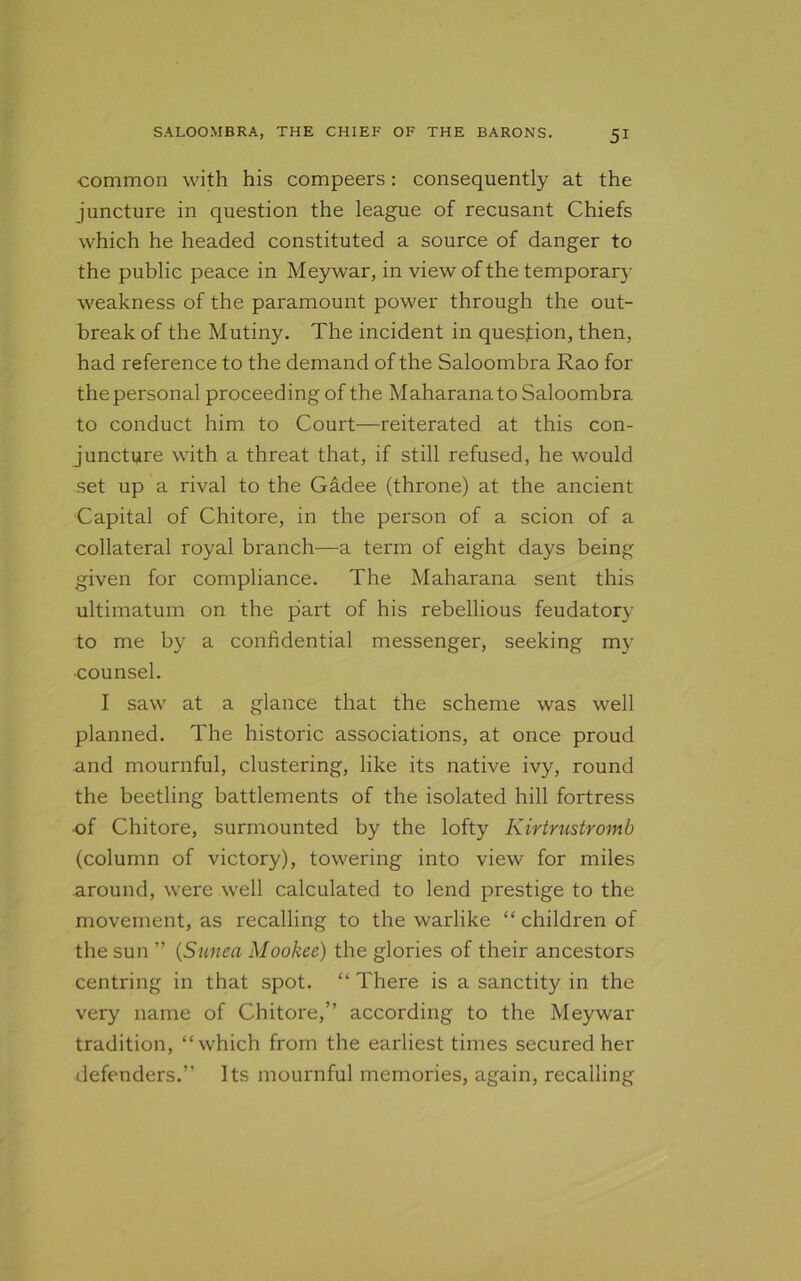 common with his compeers: consequently at the juncture in question the league of recusant Chiefs which he headed constituted a source of danger to the public peace in Meywar, in view of the temporary weakness of the paramount power through the out- break of the Mutiny. The incident in question, then, had reference to the demand of the Saloombra Rao for thepersonal proceeding of the Maharana to Saloombra to conduct him to Court—reiterated at this con- juncture with a threat that, if still refused, he would set up a rival to the Gadee (throne) at the ancient Capital of Chitore, in the person of a scion of a collateral royal branch—a term of eight days being given for compliance. The Maharana sent this ultimatum on the part of his rebellious feudatory to me by a confidential messenger, seeking my •counsel. I saw at a glance that the scheme was well planned. The historic associations, at once proud and mournful, clustering, like its native ivy, round the beetling battlements of the isolated hill fortress of Chitore, surmounted by the lofty Kirtrustromb (column of victory), towering into view for miles around, were well calculated to lend prestige to the movement, as recalling to the warlike “ children of the sun ” (Sunea Mookee) the glories of their ancestors centring in that spot. “ There is a sanctity in the very name of Chitore,” according to the Meywar tradition, “which from the earliest times secured her defenders.” Its mournful memories, again, recalling