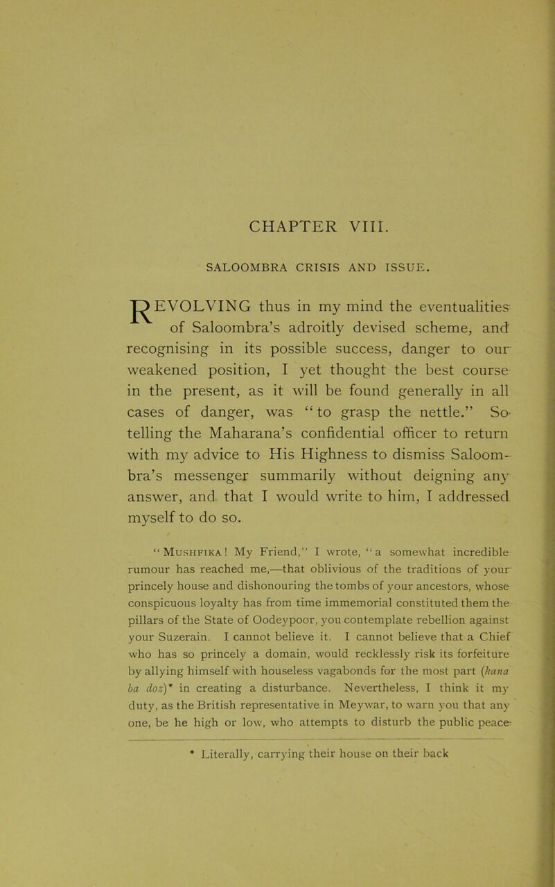 SALOOMBRA CRISIS AND ISSUE. J^EVOLVING thus in my mind the eventualities of Saloombra’s adroitly devised scheme, and' recognising in its possible success, danger to our weakened position, I yet thought the best course in the present, as it will be found generally in all cases of danger, was “to grasp the nettle.” So telling the Maharana’s confidential officer to return with my advice to His Highness to dismiss Saloom- bra’s messenger summarily without deigning any answer, and that I would write to him, I addressed myself to do so. “ Mushfika ! My Friend,” I wrote, “a somewhat incredible rumour has reached me,—that oblivious of the traditions of your princely house and dishonouring the tombs of your ancestors, whose conspicuous loyalty has from time immemorial constituted them the pillars of the State of Oodeypoor, you contemplate rebellion against your Suzerain. I cannot believe it. I cannot believe that a Chief who has so princely a domain, would recklessly risk its forfeiture by allying himself with houseless vagabonds for the most part (kana ba doz)” in creating a disturbance. Nevertheless, I think it my duty, as the British representative in Meywar, to warn you that any one, be he high or low, who attempts to disturb the public peace- * Literally, carrying their house on their back