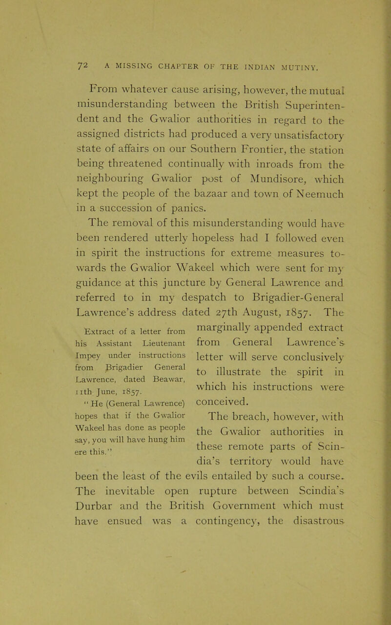 From whatever cause arising, however, the mutual misunderstanding between the British Superinten- dent and the Gwalior authorities in regard to the assigned districts had produced a very unsatisfactory state of affairs on our Southern Frontier, the station being threatened continually with inroads from the neighbouring Gwalior post of Mundisore, which kept the people of the bazaar and town of Neemuch in a succession of panics. The removal of this misunderstanding would have been rendered utterly hopeless had I followed even in spirit the instructions for extreme measures to- wards the Gwalior Wakeel which were sent for my guidance at this juncture by General Lawrence and referred to in my despatch to Brigadier-General Lawrence’s address dated 27th August, 1857. The Extract of a letter from marginally appended extract his Assistant Lieutenant from General Lawrence's Impey under instructions from Brigadier General Lawrence, dated Beawar, nth June, 1857. “ He (General Lawrence) hopes that if the Gwalior Wakeel has done as people say, you will have hung him ere this.” letter will serve conclusively to illustrate the spirit in which his instructions were conceived. The breach, however, with the Gwalior authorities in these remote parts of Scin- dia’s territory would have been the least of the evils entailed by such a course. The inevitable open rupture between Scindia's Durbar and the British Government which must have ensued was a contingency, the disastrous