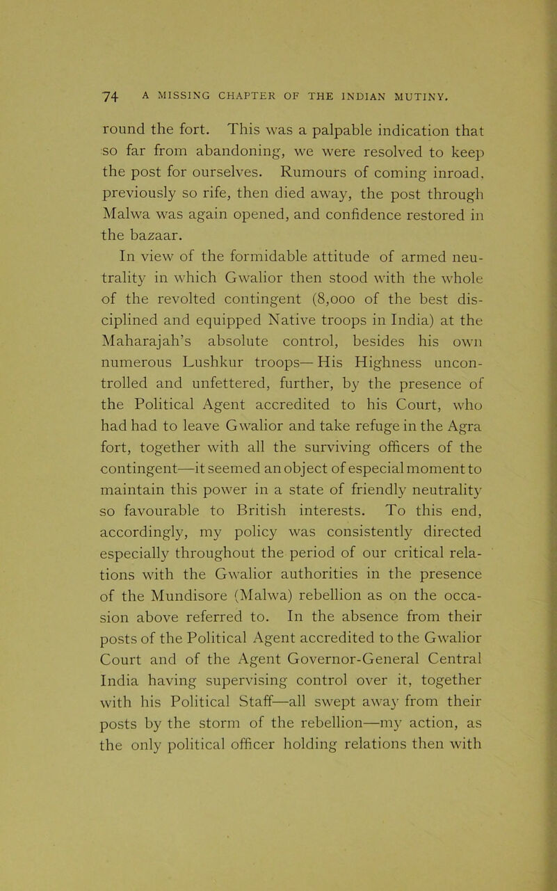 round the fort. This was a palpable indication that so far from abandoning, we were resolved to keep the post for ourselves. Rumours of coming inroad, previously so rife, then died away, the post through Malwa was again opened, and confidence restored in the bazaar. In view of the formidable attitude of armed neu- trality in which Gwalior then stood with the whole of the revolted contingent (8,000 of the best dis- ciplined and equipped Native troops in India) at the Maharajah’s absolute control, besides his own numerous Lushkur troops— His Highness uncon- trolled and unfettered, further, by the presence of the Political Agent accredited to his Court, who had had to leave Gwalior and take refuge in the Agra fort, together with all the surviving officers of the contingent—it seemed an object of especial moment to maintain this power in a state of friendly neutrality so favourable to British interests. To this end, accordingly, my policy was consistently directed especially throughout the period of our critical rela- tions with the Gwalior authorities in the presence of the Mundisore (Malwa) rebellion as on the occa- sion above referred to. In the absence from their posts of the Political Agent accredited to the Gwalior Court and of the Agent Governor-General Central India having supervising control over it, together with his Political Staff—all swept away from their posts by the storm of the rebellion—my action, as the only political officer holding relations then with